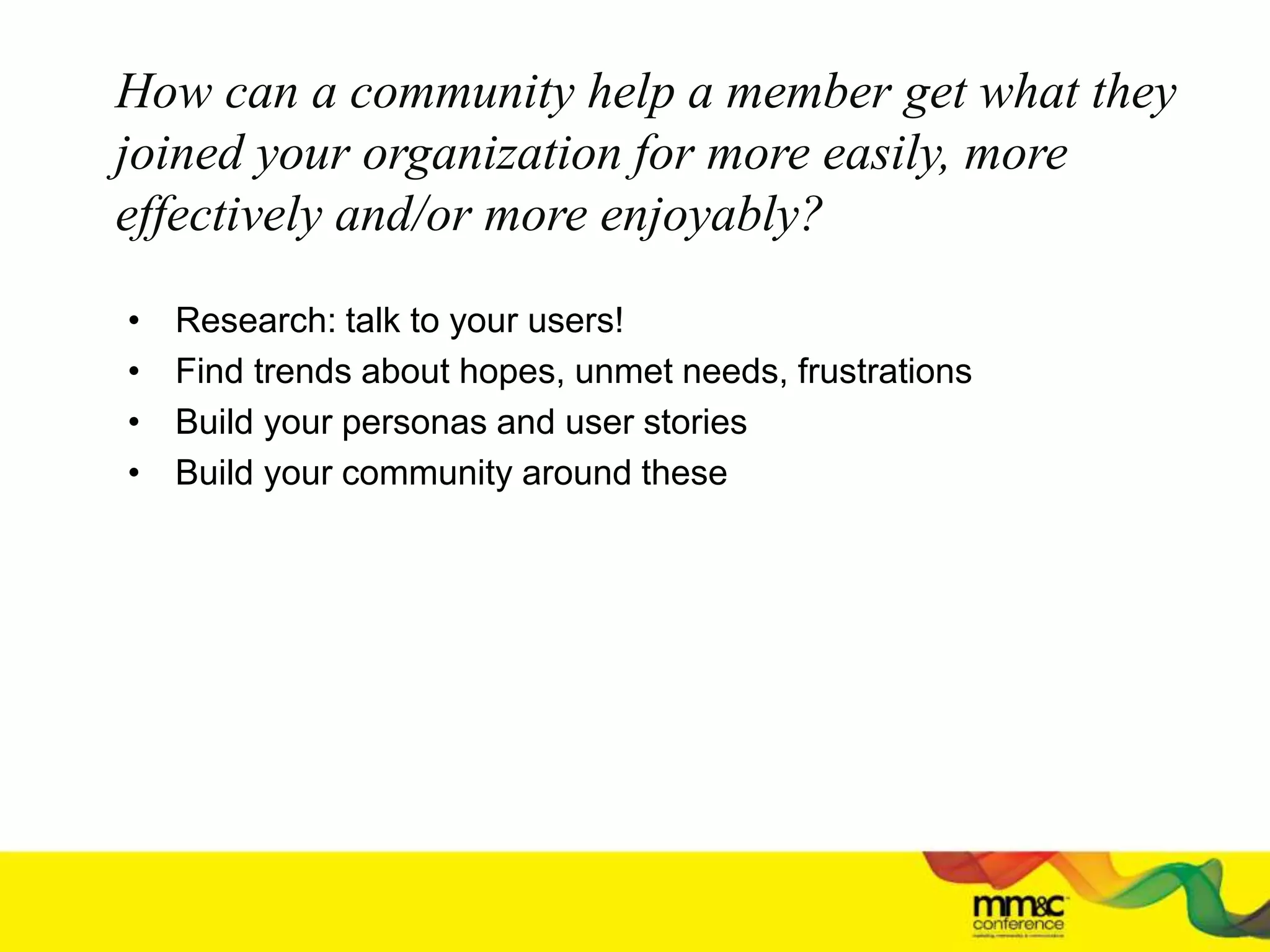 How can a community help a member get what they
joined your organization for more easily, more
effectively and/or more enjoyably?
• Research: talk to your users!
• Find trends about hopes, unmet needs, frustrations
• Build your personas and user stories
• Build your community around these
 