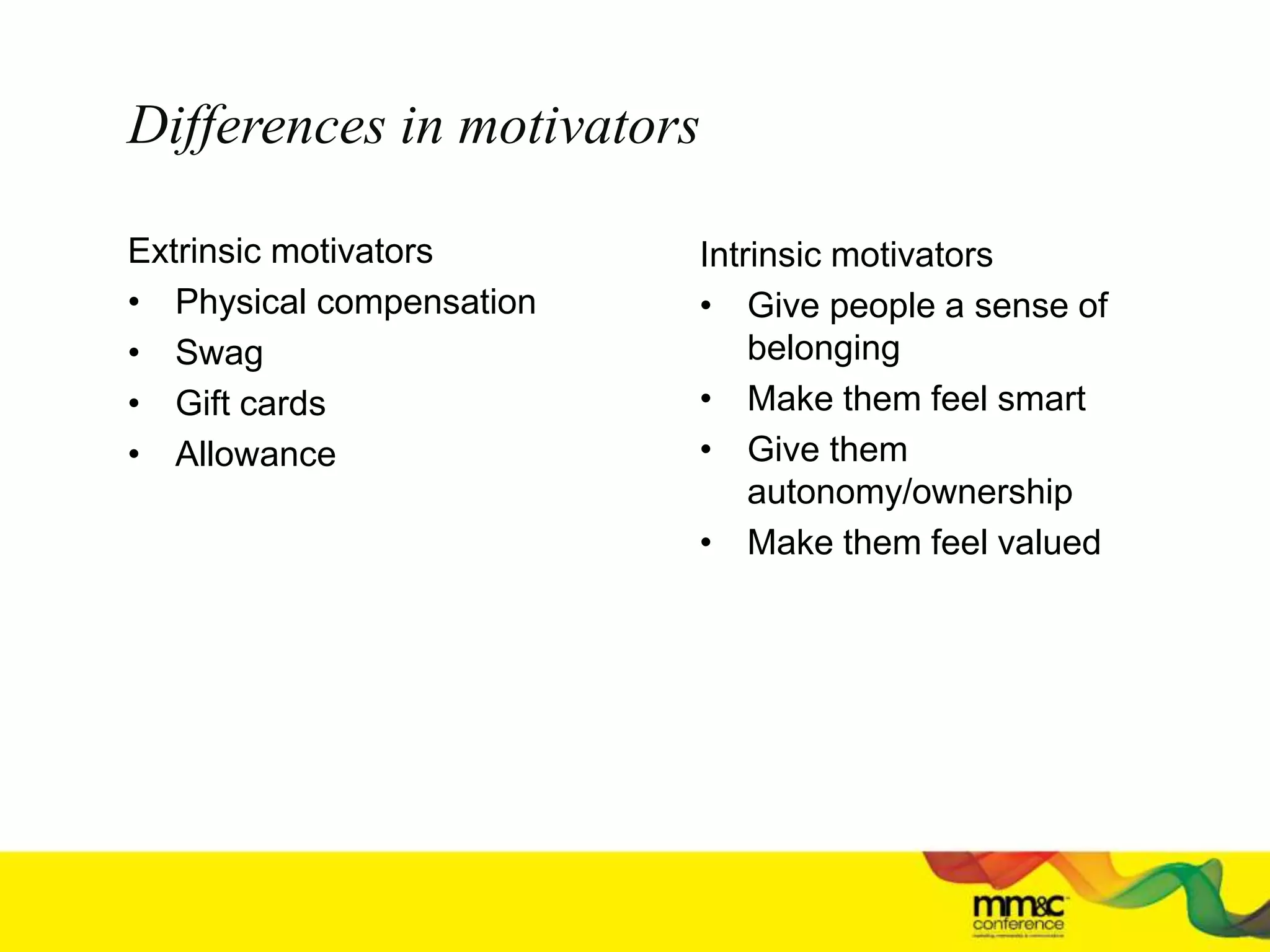 Differences in motivators
Extrinsic motivators
• Physical compensation
• Swag
• Gift cards
• Allowance
Intrinsic motivators
• Give people a sense of
belonging
• Make them feel smart
• Give them
autonomy/ownership
• Make them feel valued
 