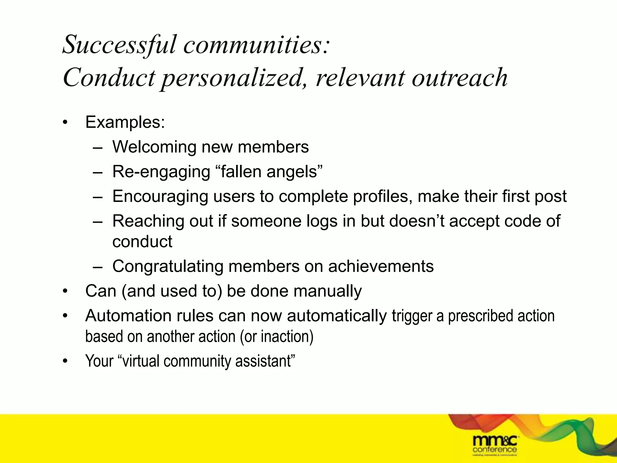 Successful communities:
Conduct personalized, relevant outreach
• Examples:
– Welcoming new members
– Re-engaging “fallen angels”
– Encouraging users to complete profiles, make their first post
– Reaching out if someone logs in but doesn’t accept code of
conduct
– Congratulating members on achievements
• Can (and used to) be done manually
• Automation rules can now automatically trigger a prescribed action
based on another action (or inaction)
• Your “virtual community assistant”
 