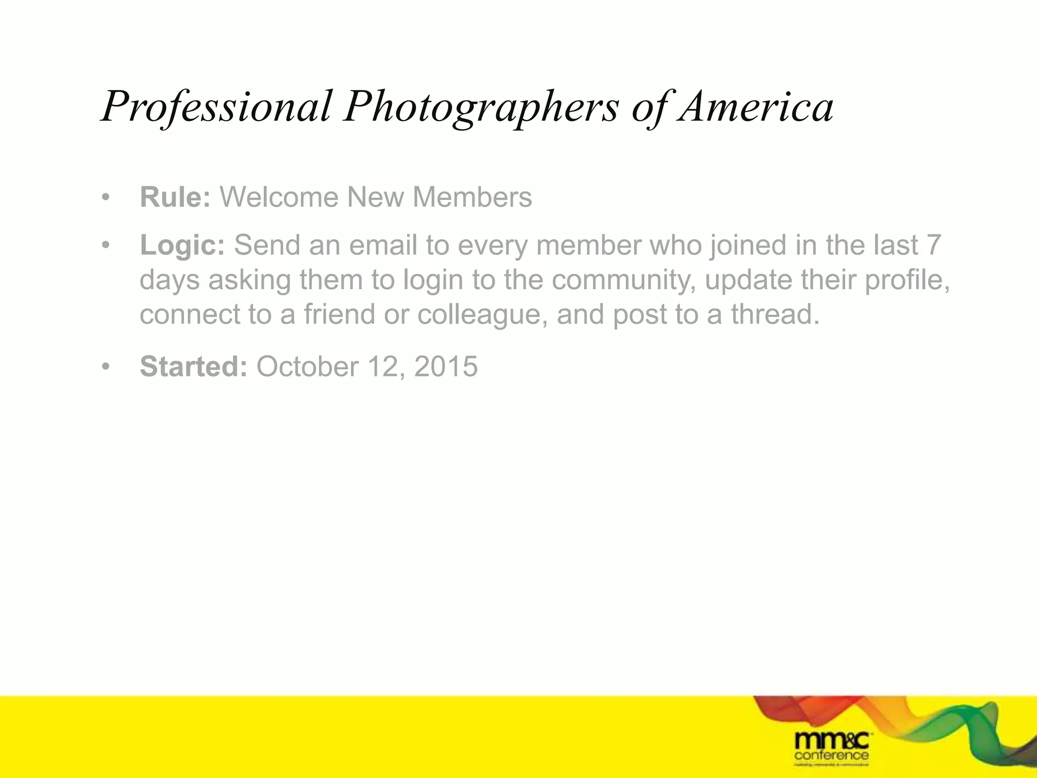 • Rule: Welcome New Members
• Logic: Send an email to every member who joined in the last 7
days asking them to login to the community, update their profile,
connect to a friend or colleague, and post to a thread.
• Started: October 12, 2015
Professional Photographers of America
 