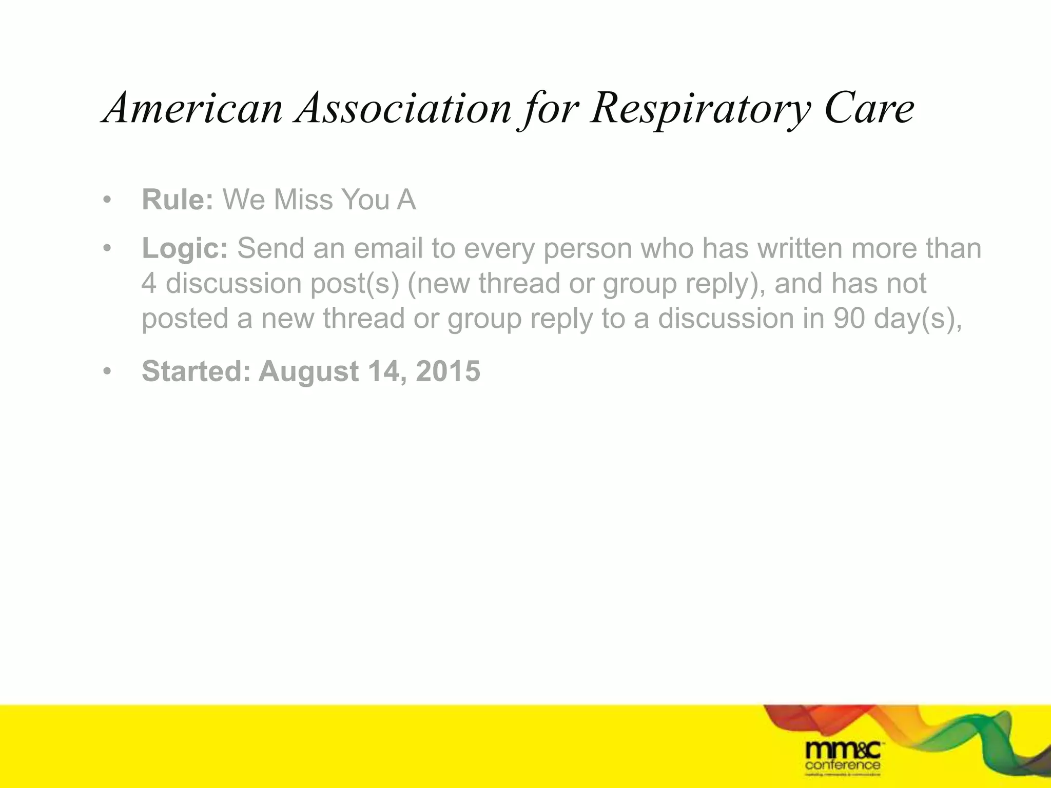 • Rule: We Miss You A
• Logic: Send an email to every person who has written more than
4 discussion post(s) (new thread or group reply), and has not
posted a new thread or group reply to a discussion in 90 day(s),
• Started: August 14, 2015
American Association for Respiratory Care
 