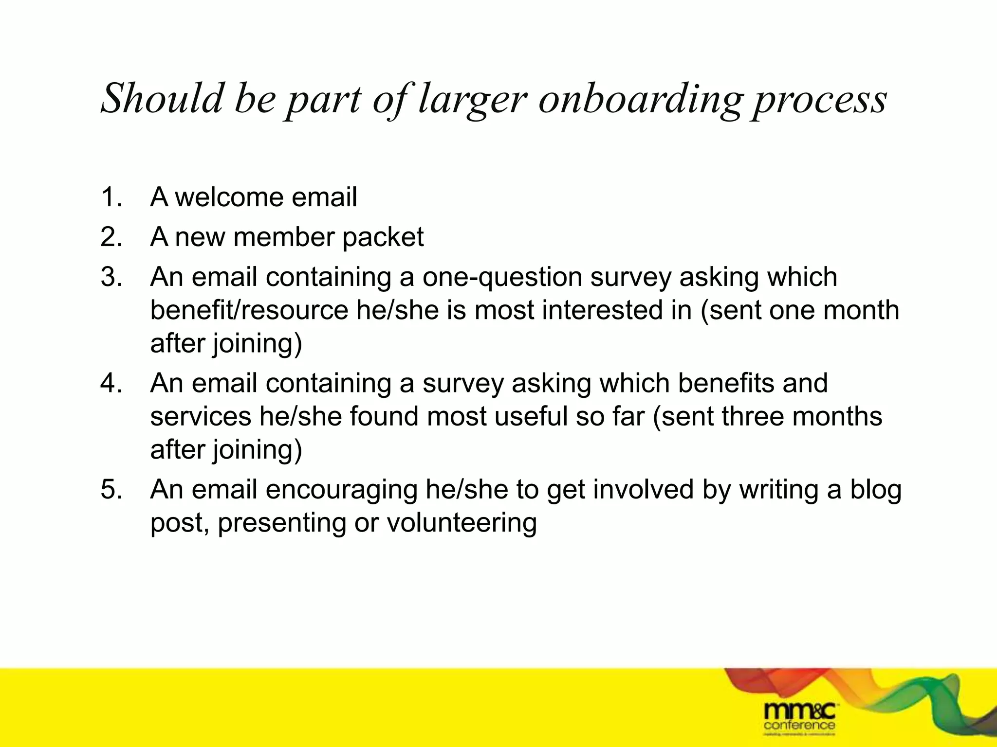 Should be part of larger onboarding process
1. A welcome email
2. A new member packet
3. An email containing a one-question survey asking which
benefit/resource he/she is most interested in (sent one month
after joining)
4. An email containing a survey asking which benefits and
services he/she found most useful so far (sent three months
after joining)
5. An email encouraging he/she to get involved by writing a blog
post, presenting or volunteering
 
