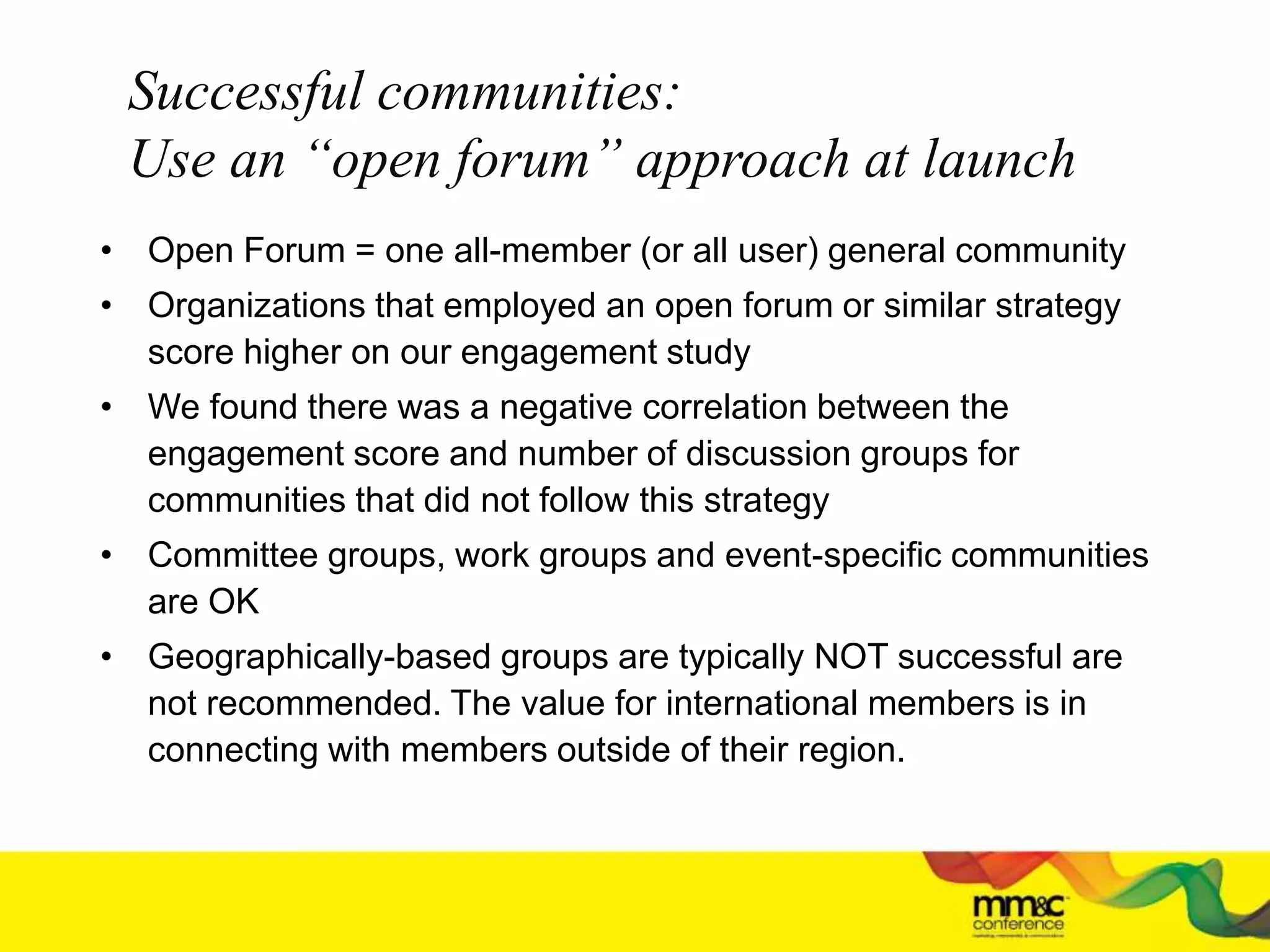Successful communities:
Use an “open forum” approach at launch
• Open Forum = one all-member (or all user) general community
• Organizations that employed an open forum or similar strategy
score higher on our engagement study
• We found there was a negative correlation between the
engagement score and number of discussion groups for
communities that did not follow this strategy
• Committee groups, work groups and event-specific communities
are OK
• Geographically-based groups are typically NOT successful are
not recommended. The value for international members is in
connecting with members outside of their region.
 