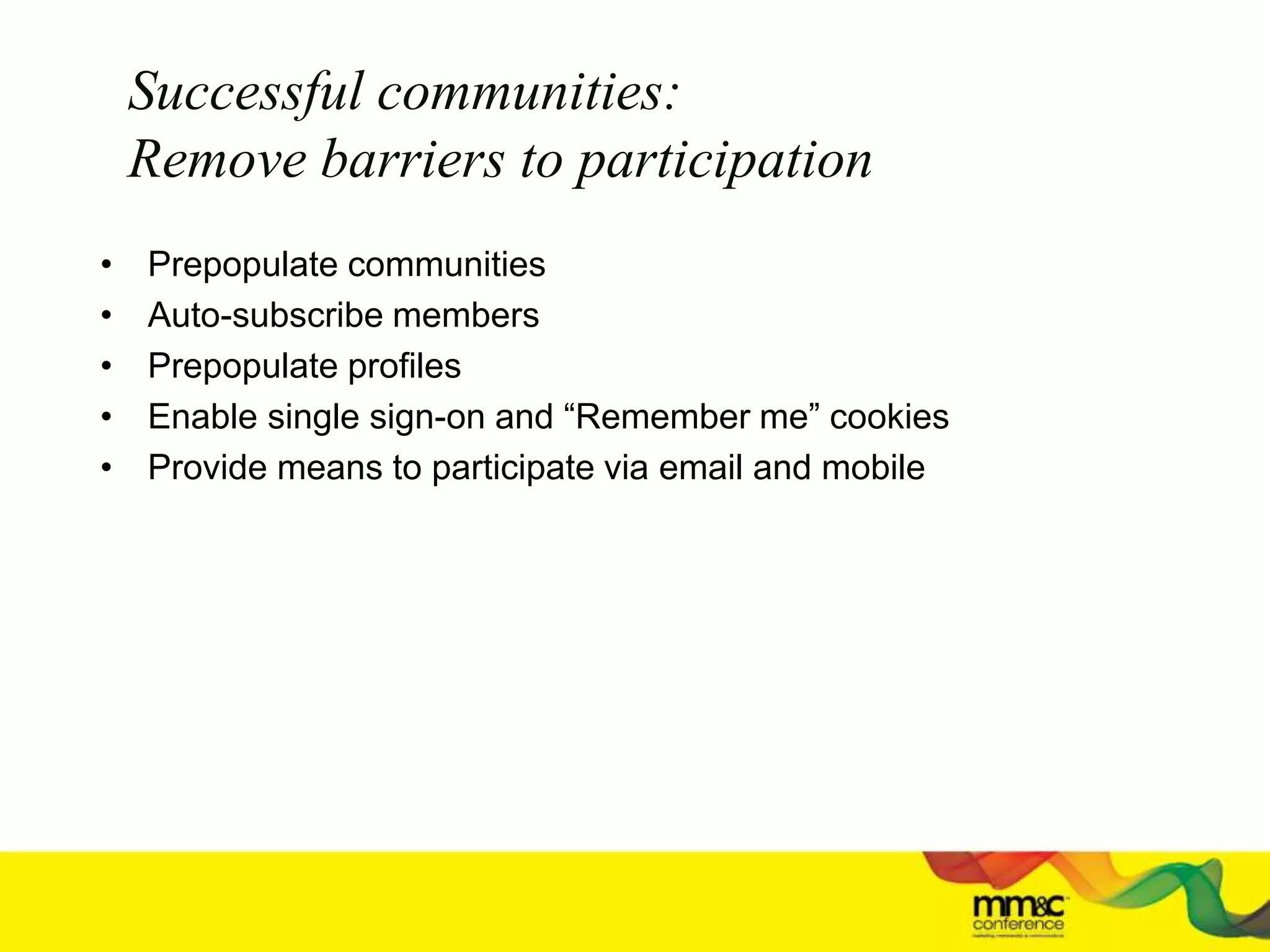Successful communities:
Remove barriers to participation
• Prepopulate communities
• Auto-subscribe members
• Prepopulate profiles
• Enable single sign-on and “Remember me” cookies
• Provide means to participate via email and mobile
 