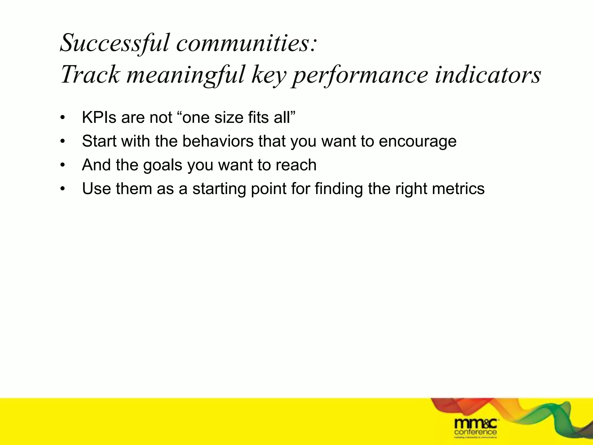 Successful communities:
Track meaningful key performance indicators
• KPIs are not “one size fits all”
• Start with the behaviors that you want to encourage
• And the goals you want to reach
• Use them as a starting point for finding the right metrics
 