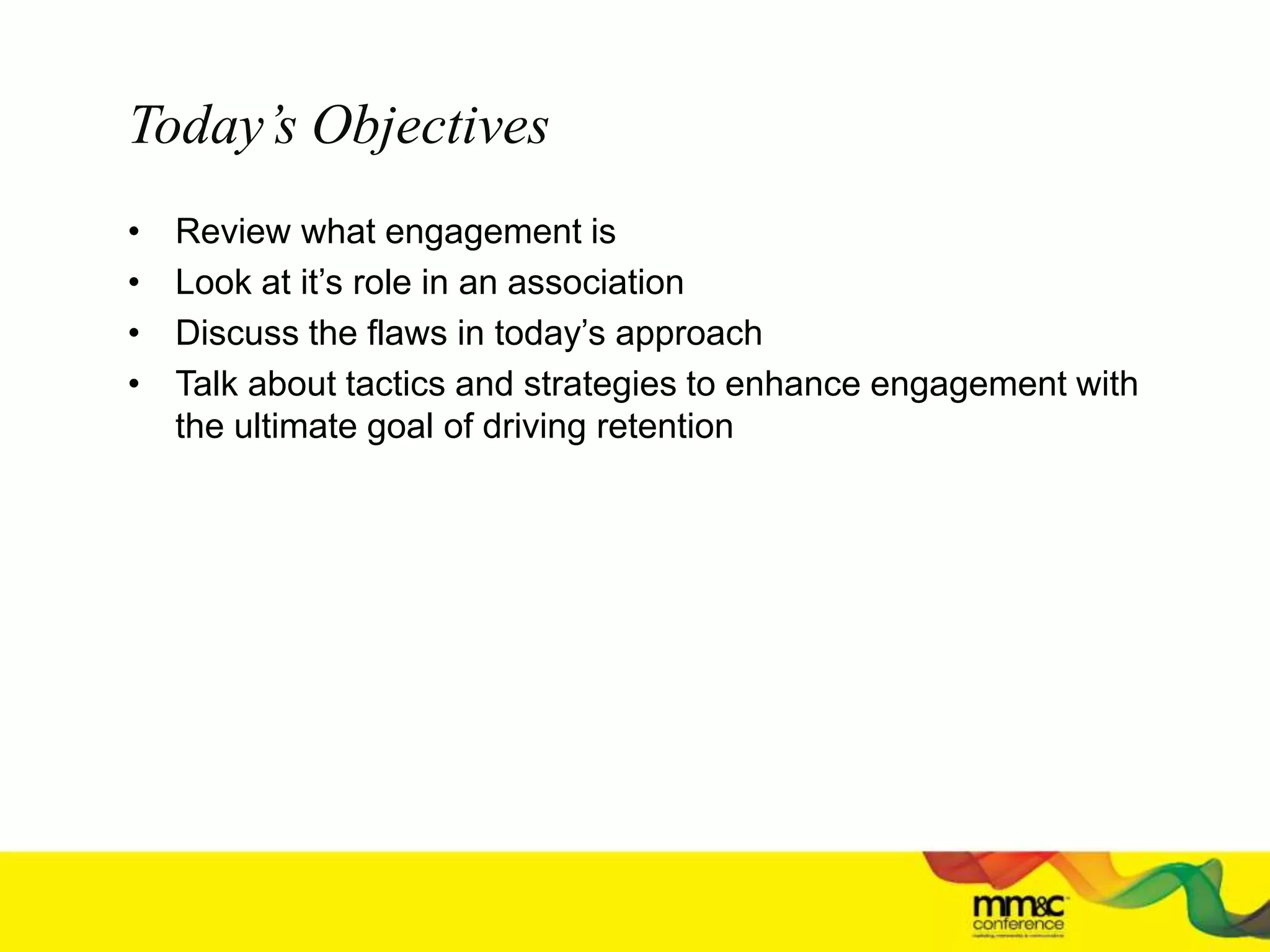 Today’s Objectives
• Review what engagement is
• Look at it’s role in an association
• Discuss the flaws in today’s approach
• Talk about tactics and strategies to enhance engagement with
the ultimate goal of driving retention
 