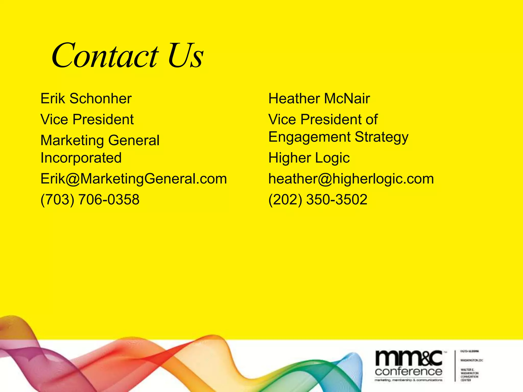 Contact Us
Erik Schonher
Vice President
Marketing General
Incorporated
Erik@MarketingGeneral.com
(703) 706-0358
Heather McNair
Vice President of
Engagement Strategy
Higher Logic
heather@higherlogic.com
(202) 350-3502
 