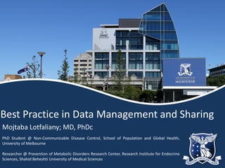 Best Practice in Data Management and Sharing
Mojtaba Lotfaliany; MD, PhDc
PhD Student @ Non-Communicable Disease Control, School of Population and Global Health,
University of Melbourne
Researcher @ Prevention of Metabolic Disorders Research Center, Research Institute for Endocrine
Sciences, Shahid Beheshti University of Medical Sciences
 