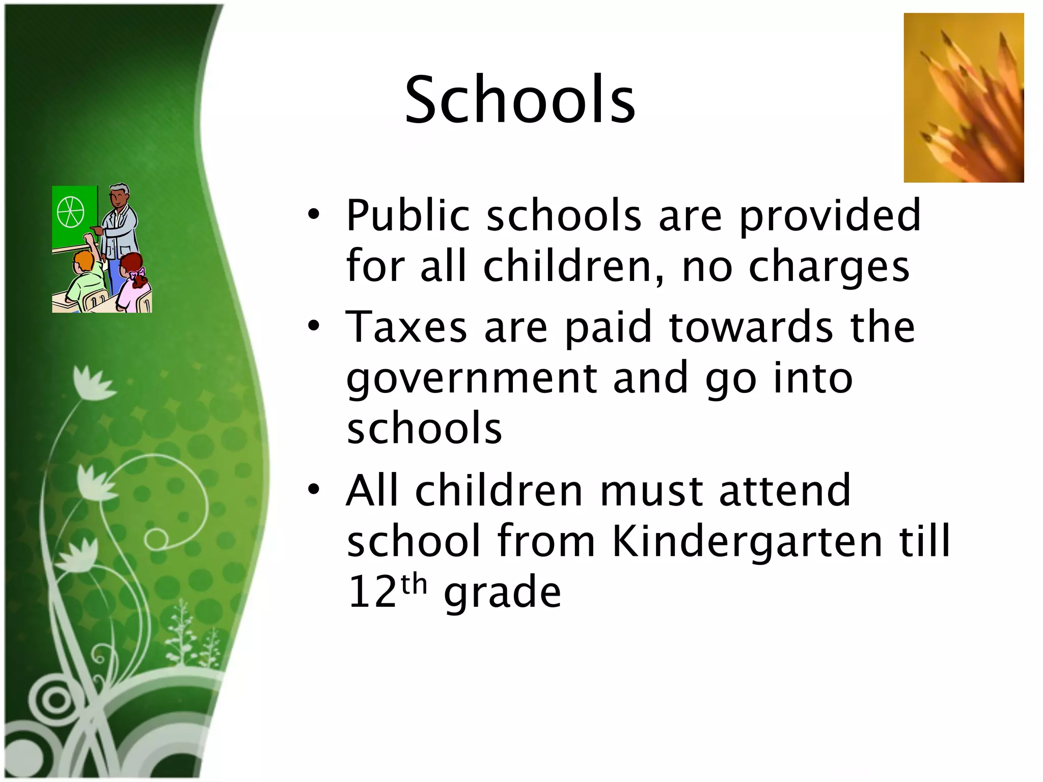 Schools
• Public schools are provided
  for all children, no charges
• Taxes are paid towards the
  government and go into
  schools
• All children must attend
  school from Kindergarten till
  12th grade
 