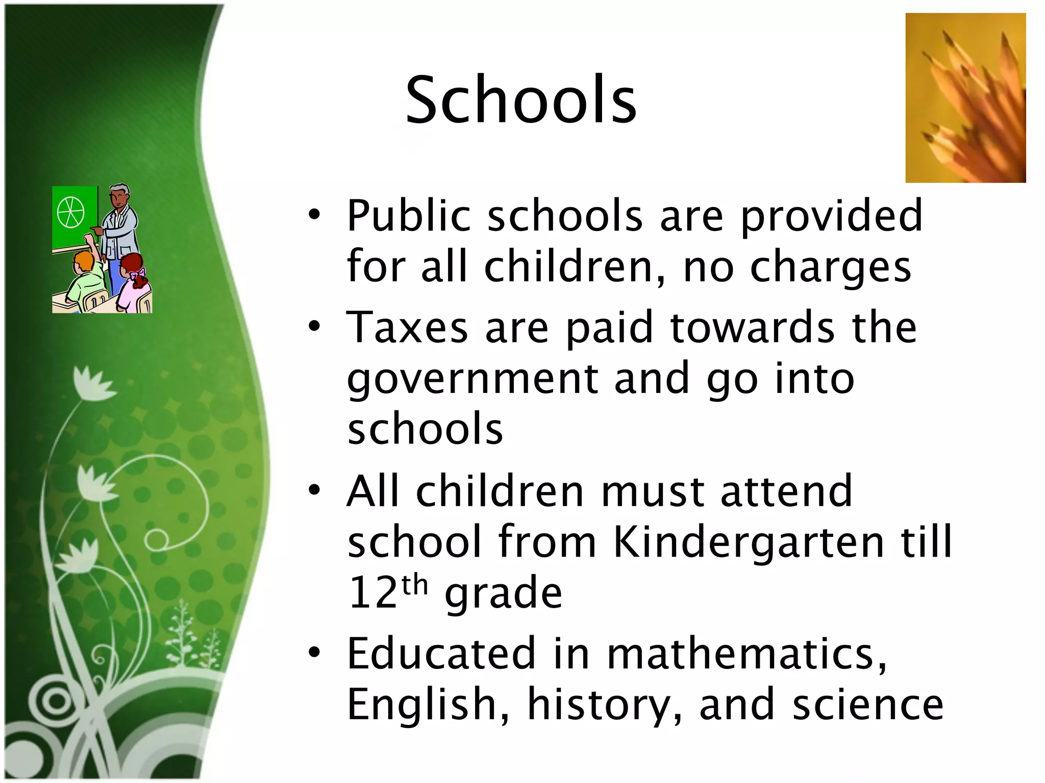 Schools
• Public schools are provided
  for all children, no charges
• Taxes are paid towards the
  government and go into
  schools
• All children must attend
  school from Kindergarten till
  12th grade
• Educated in mathematics,
  English, history, and science
 