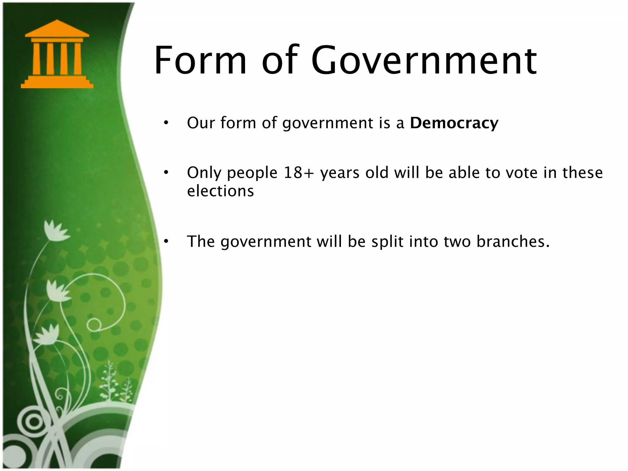 Form of Government
•   Our form of government is a Democracy


•   Only people 18+ years old will be able to vote in these
    elections


•   The government will be split into two branches. 
 