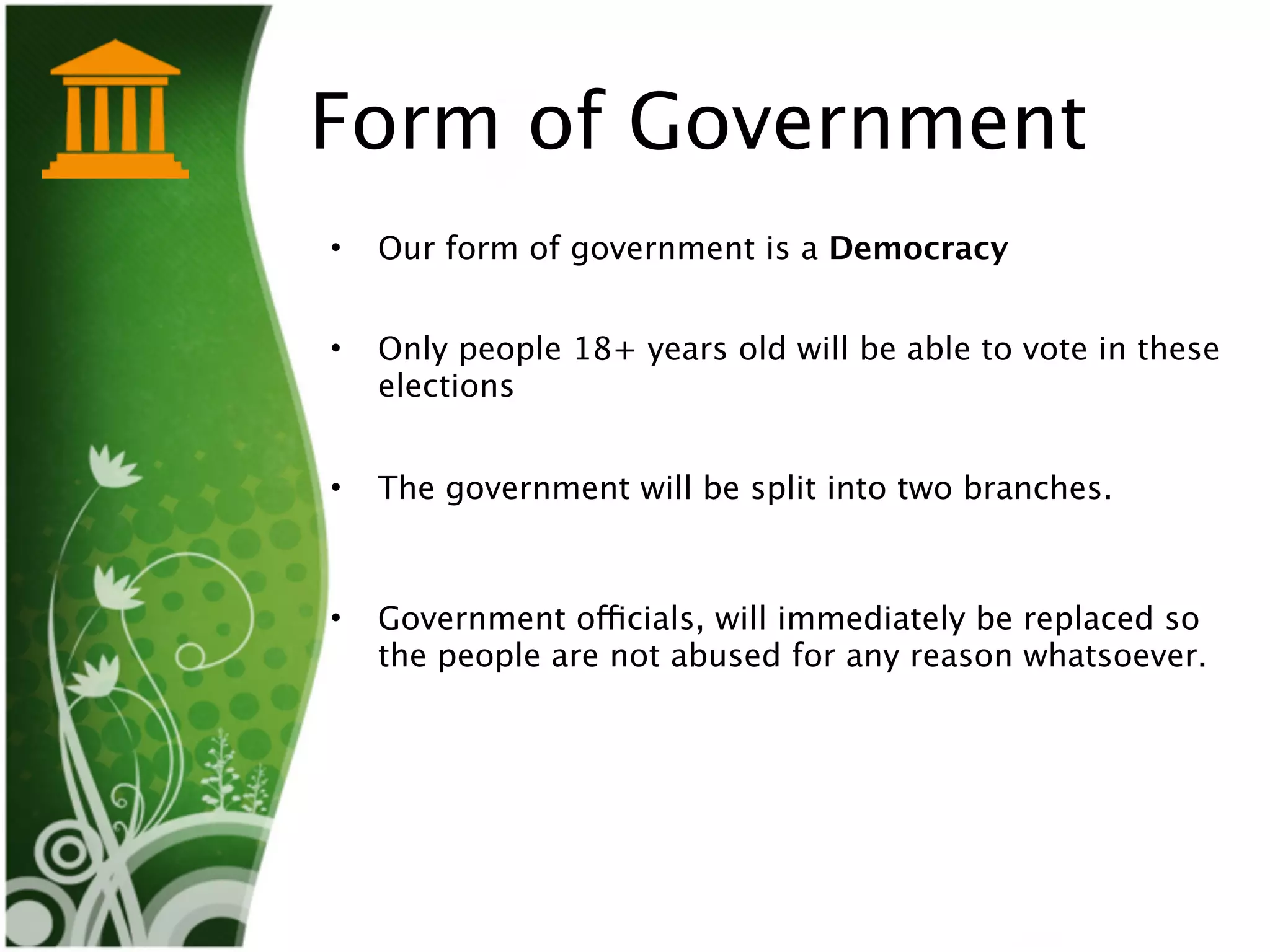 Form of Government
•   Our form of government is a Democracy


•   Only people 18+ years old will be able to vote in these
    elections


•   The government will be split into two branches. 



•   Government officials, will immediately be replaced so
    the people are not abused for any reason whatsoever.      
 