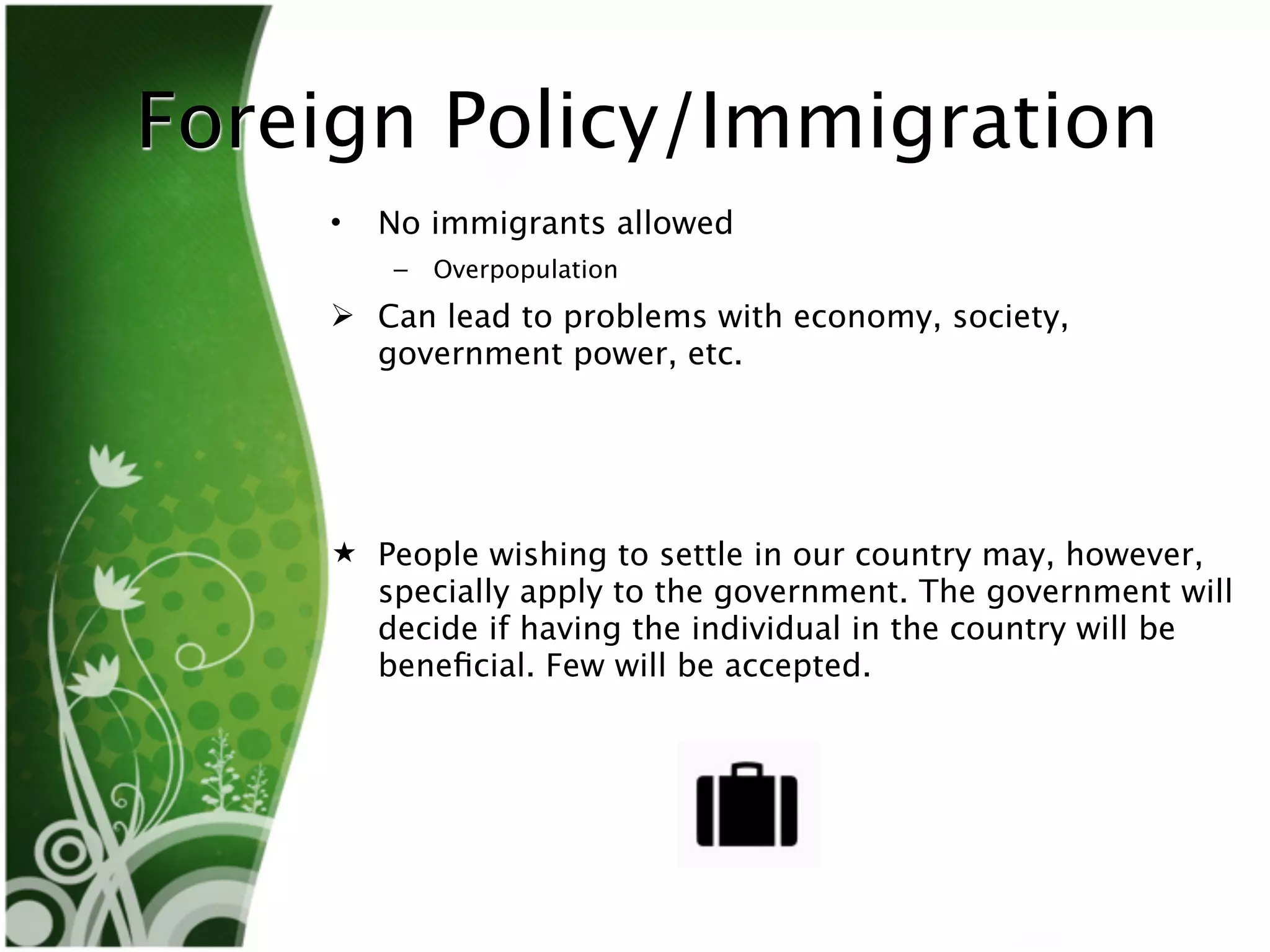 Foreign Policy/Immigration
    •   No immigrants allowed
        –   Overpopulation
     Can lead to problems with economy, society,
      government power, etc.




     People wishing to settle in our country may, however,
      specially apply to the government. The government will
      decide if having the individual in the country will be
      beneﬁcial. Few will be accepted.
 