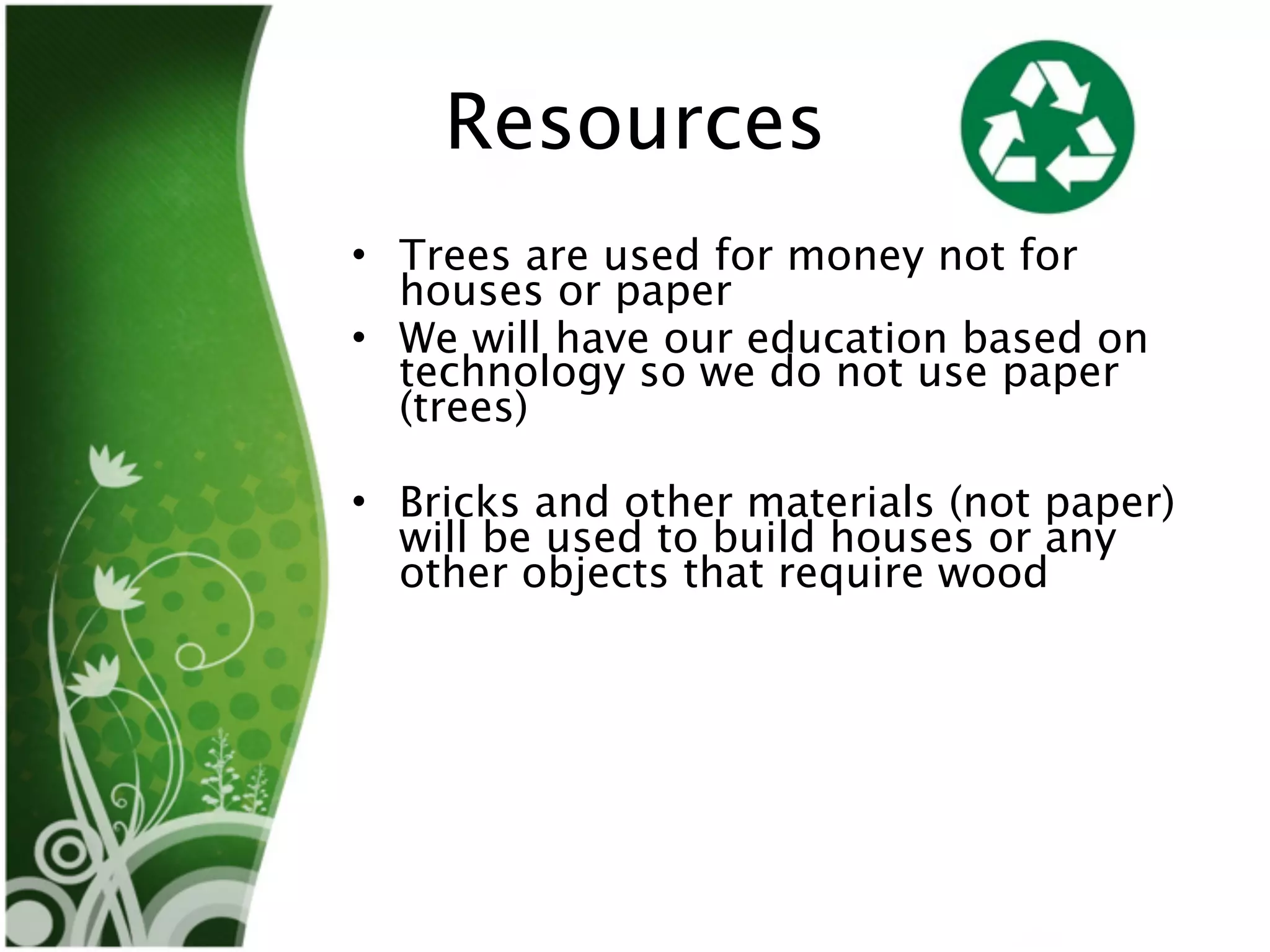 Resources
• Trees are used for money not for
  houses or paper
• We will have our education based on
  technology so we do not use paper
  (trees)

• Bricks and other materials (not paper)
  will be used to build houses or any
  other objects that require wood
 