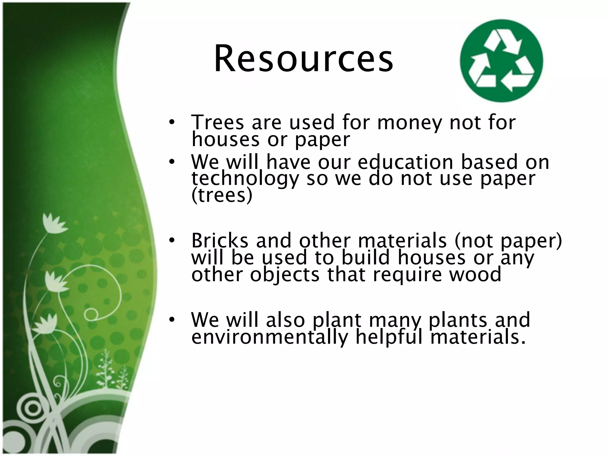 Resources
• Trees are used for money not for
  houses or paper
• We will have our education based on
  technology so we do not use paper
  (trees)

• Bricks and other materials (not paper)
  will be used to build houses or any
  other objects that require wood

• We will also plant many plants and
  environmentally helpful materials.
 