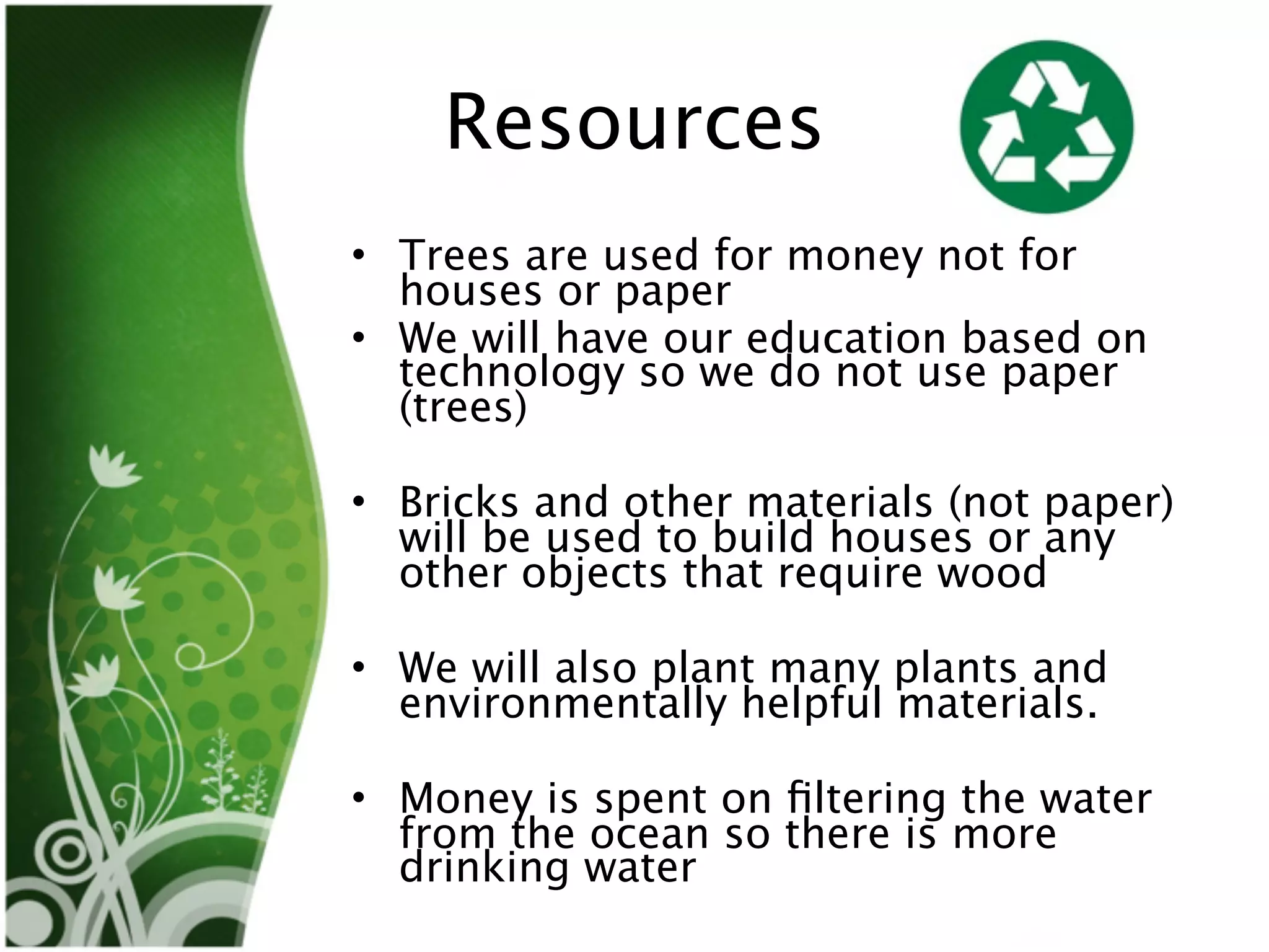 Resources
• Trees are used for money not for
  houses or paper
• We will have our education based on
  technology so we do not use paper
  (trees)

• Bricks and other materials (not paper)
  will be used to build houses or any
  other objects that require wood

• We will also plant many plants and
  environmentally helpful materials.

• Money is spent on ﬁltering the water
  from the ocean so there is more
  drinking water
 