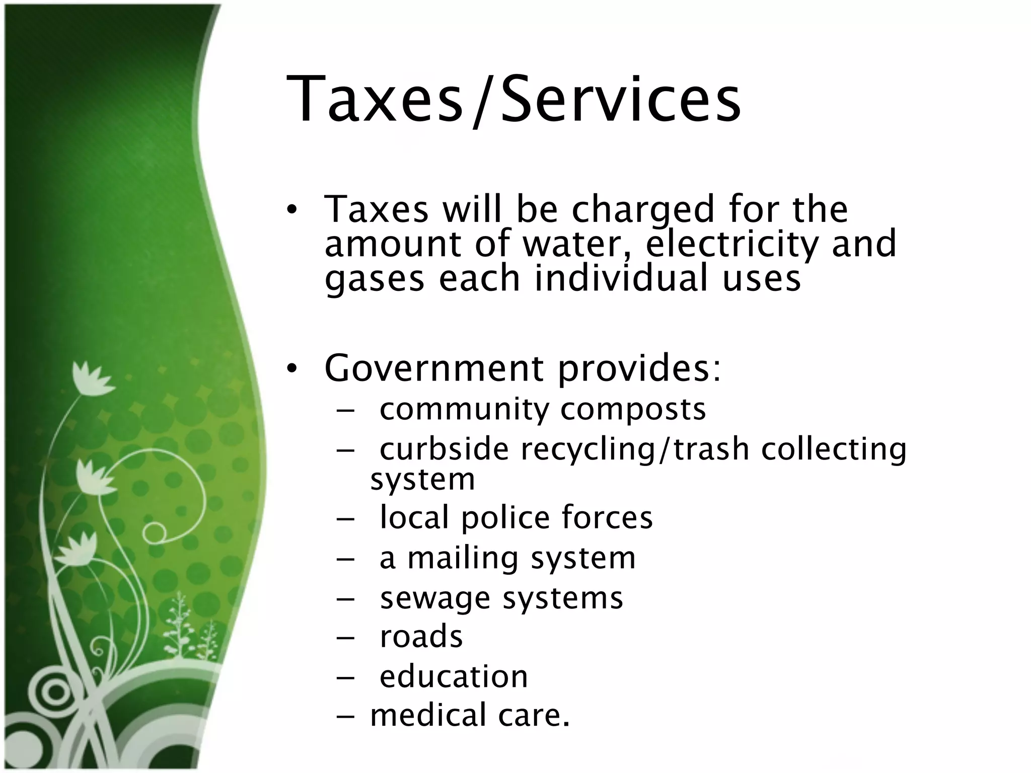 Taxes/Services
• Taxes will be charged for the
  amount of water, electricity and
  gases each individual uses

• Government provides:
  – community composts
  – curbside recycling/trash collecting
    system
  – local police forces
  – a mailing system
  – sewage systems
  – roads
  – education
  – medical care.
 