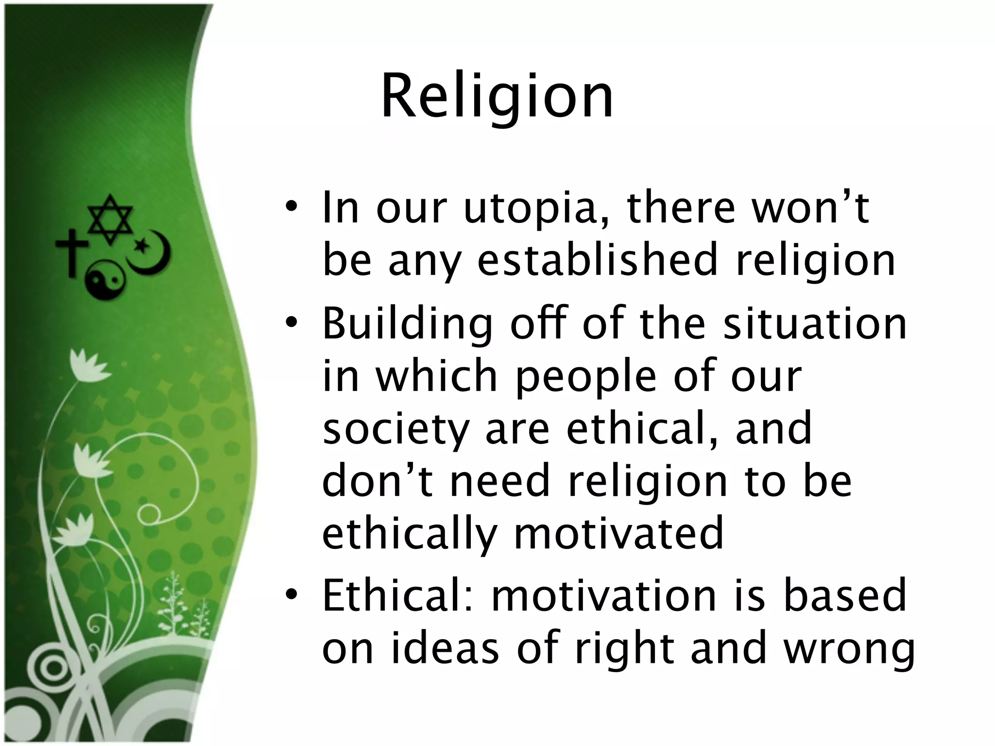 Religion
• In our utopia, there won’t
  be any established religion
• Building off of the situation
  in which people of our
  society are ethical, and
  don’t need religion to be
  ethically motivated
• Ethical: motivation is based
  on ideas of right and wrong
 