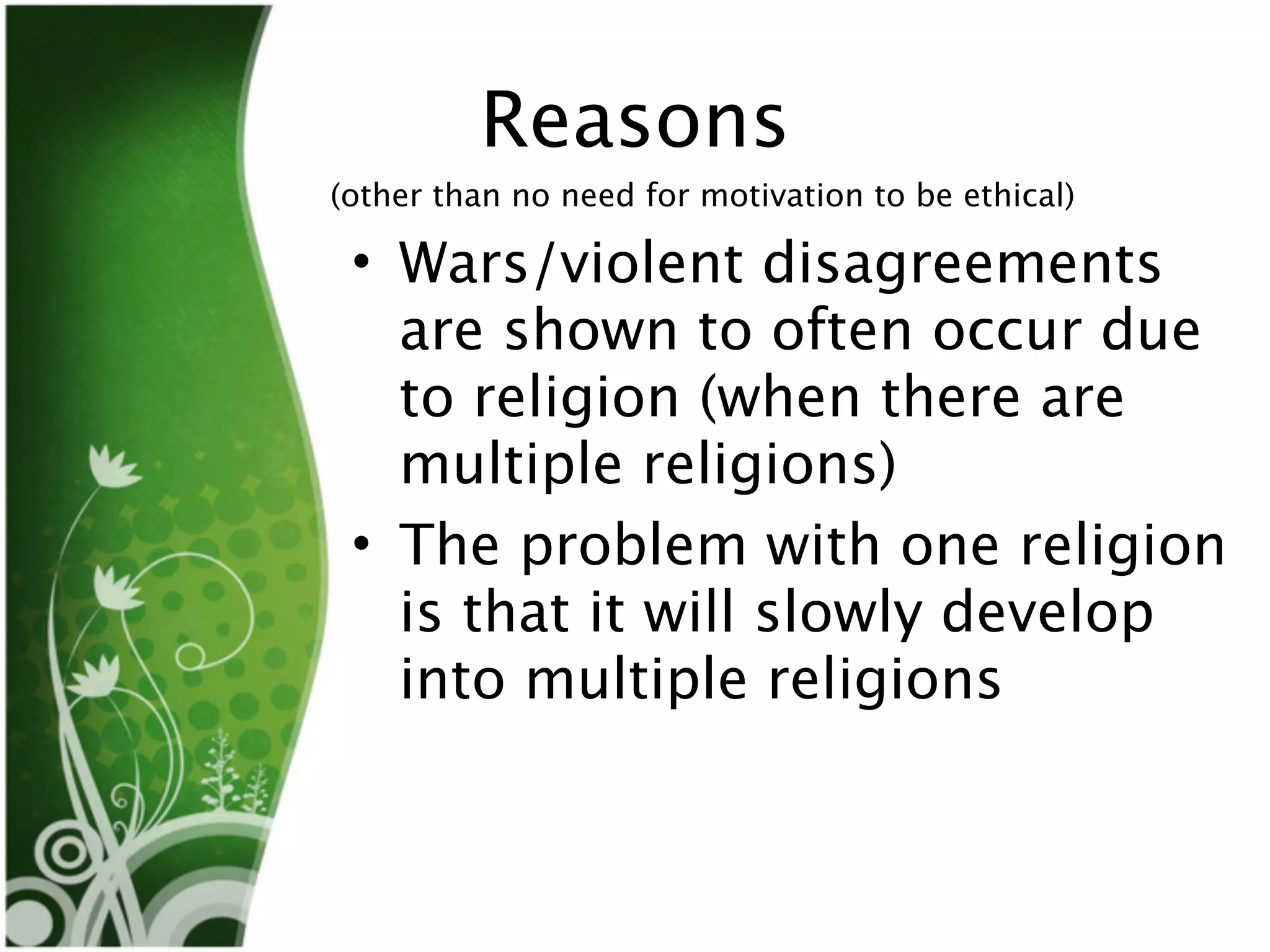 Reasons
(other than no need for motivation to be ethical)

 • Wars/violent disagreements
   are shown to often occur due
   to religion (when there are
   multiple religions)
 • The problem with one religion
   is that it will slowly develop
   into multiple religions
 