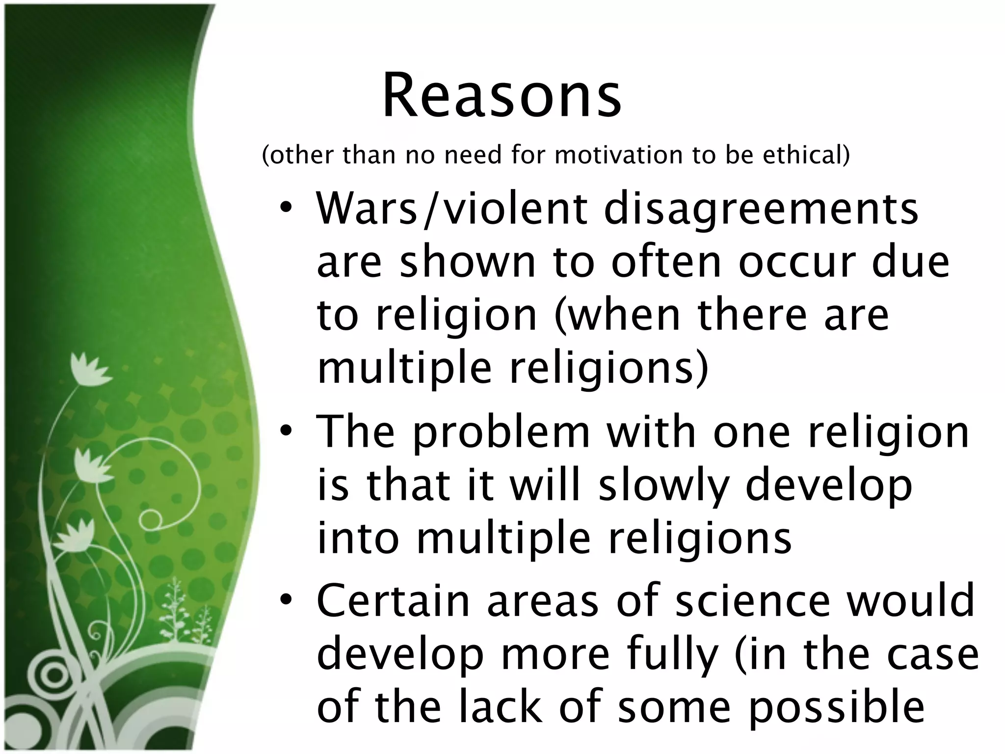 Reasons
(other than no need for motivation to be ethical)

 • Wars/violent disagreements
   are shown to often occur due
   to religion (when there are
   multiple religions)
 • The problem with one religion
   is that it will slowly develop
   into multiple religions
 • Certain areas of science would
   develop more fully (in the case
   of the lack of some possible
 