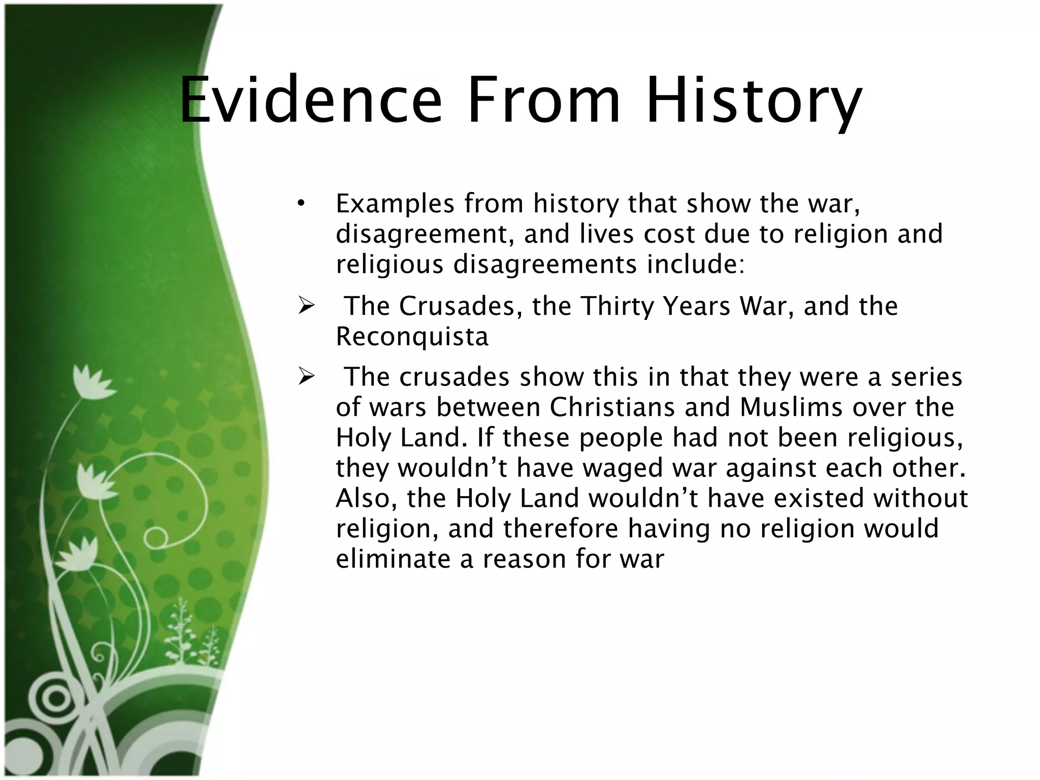 Evidence From History
   •   Examples from history that show the war,
       disagreement, and lives cost due to religion and
       religious disagreements include:
       The Crusades, the Thirty Years War, and the
       Reconquista
       The crusades show this in that they were a series
       of wars between Christians and Muslims over the
       Holy Land. If these people had not been religious,
       they wouldn’t have waged war against each other.
       Also, the Holy Land wouldn’t have existed without
       religion, and therefore having no religion would
       eliminate a reason for war
 