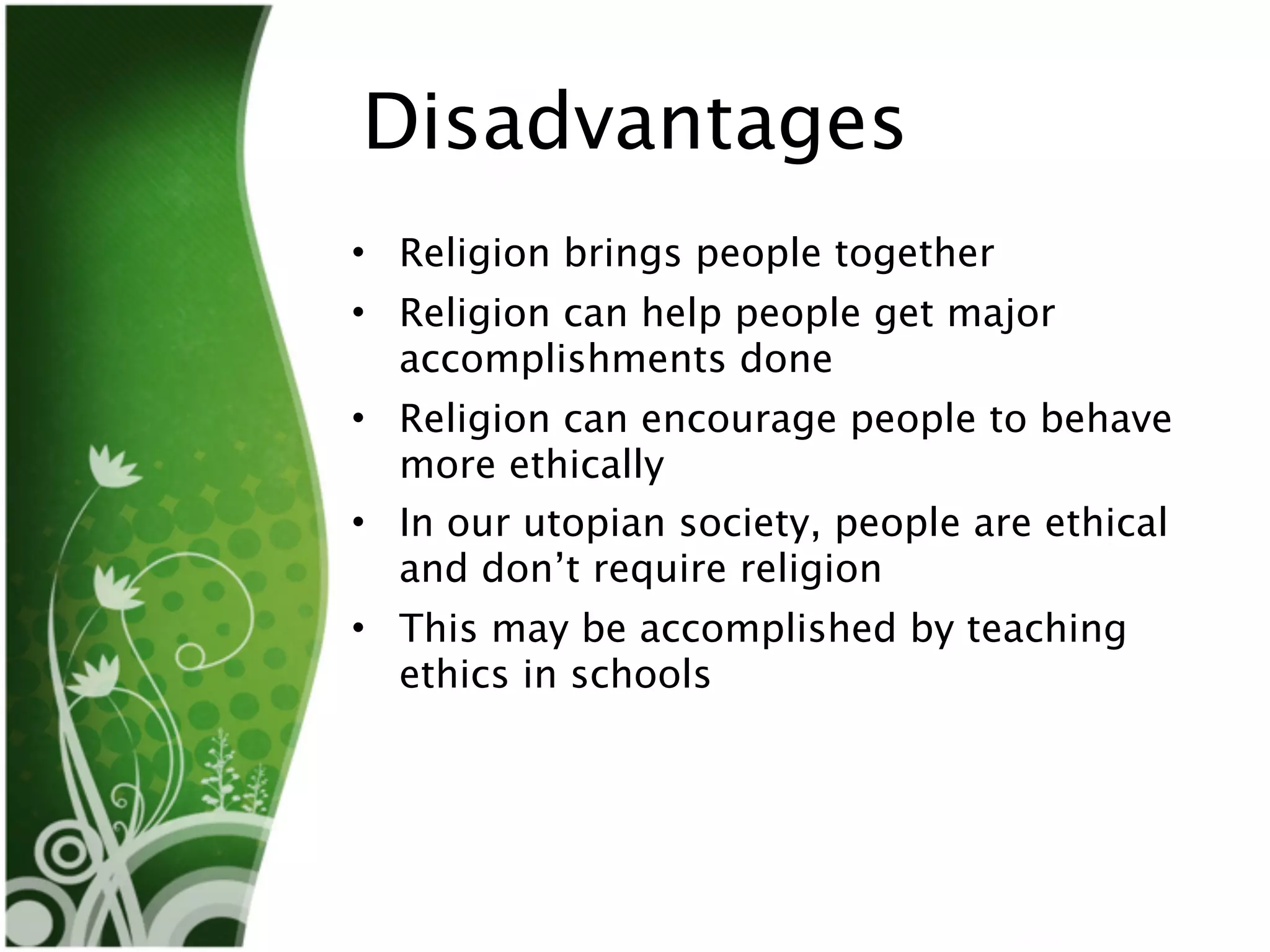 Disadvantages
• Religion brings people together
• Religion can help people get major
  accomplishments done
• Religion can encourage people to behave
  more ethically
• In our utopian society, people are ethical
  and don’t require religion
• This may be accomplished by teaching
  ethics in schools
 