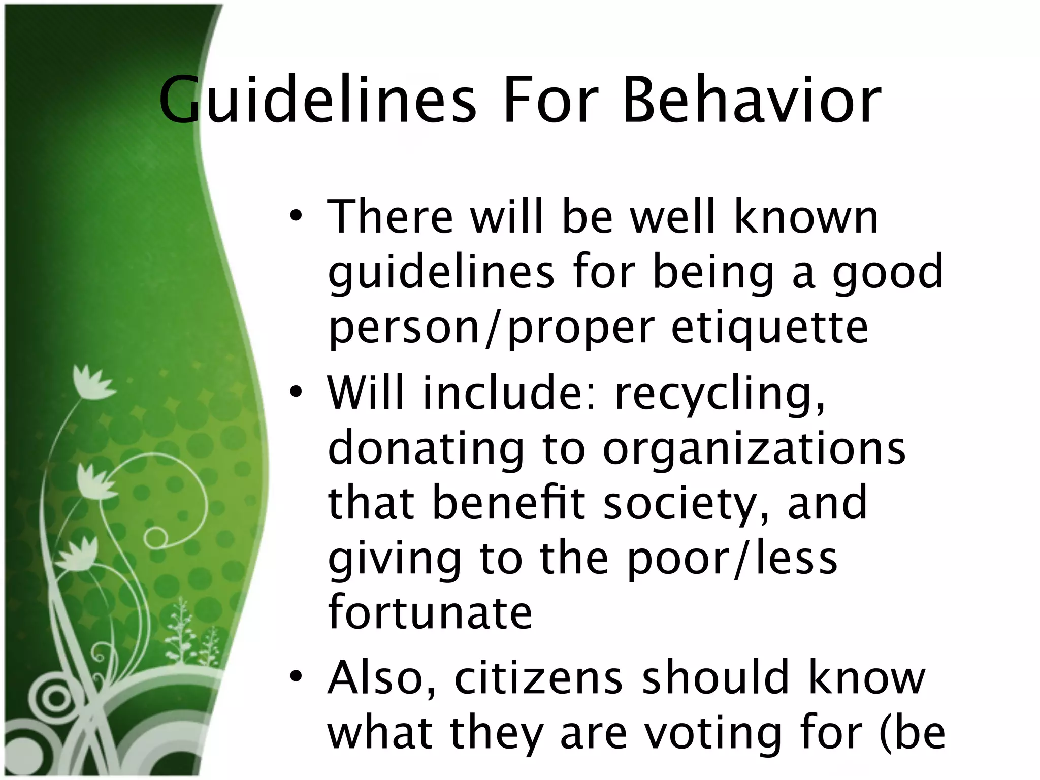 Guidelines For Behavior
    • There will be well known
      guidelines for being a good
      person/proper etiquette
    • Will include: recycling,
      donating to organizations
      that beneﬁt society, and
      giving to the poor/less
      fortunate
    • Also, citizens should know
      what they are voting for (be
 