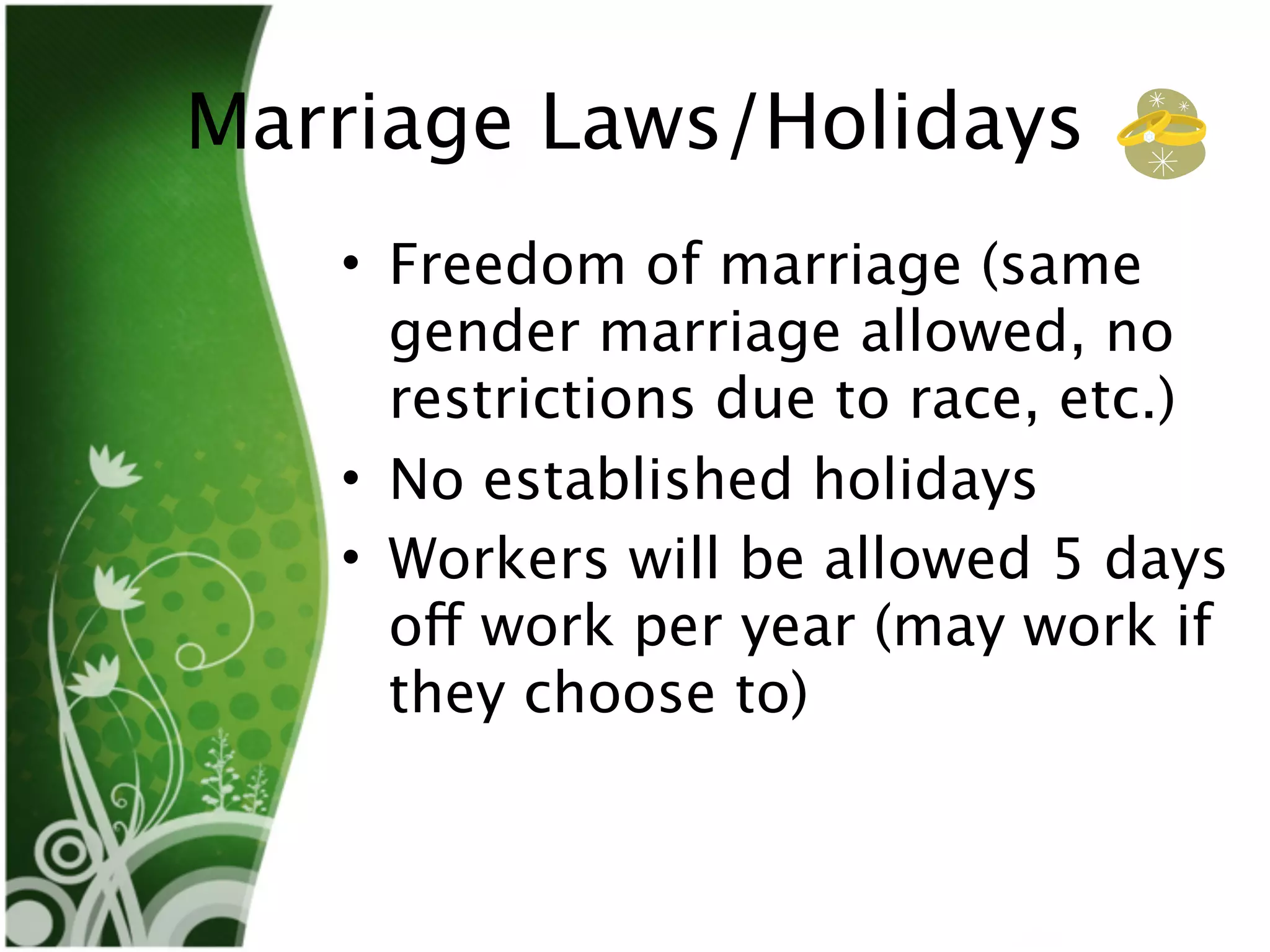 Marriage Laws/Holidays
   • Freedom of marriage (same
     gender marriage allowed, no
     restrictions due to race, etc.)
   • No established holidays
   • Workers will be allowed 5 days
     off work per year (may work if
     they choose to)
 