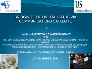 BRIDGING THE DIGITAL HIATUS VIA 
COMMUNICATIONS SATELLITE 
BY 
LAWAL L.S, CHATWIN C.R & AHMED-RUFAI T. 
FOR 
THE 2014 WORLD ENGINEERING CONFERENCE ON SUSTAINABLE INFRASTRUCTURE 
(WECSI) 
ORGANIZED BY WORLD FEDERATION OF ENGINEERING ORGANIZATIONS (WFEO) IN 
ASSOCIATION WITH THE NIGERIAN SOCIETY OF ENGINEERS (NSE). 
INTERNATIONAL CONFERENCE CENTER, ABUJA 
2-7 NOVEMBER, 2014 
 