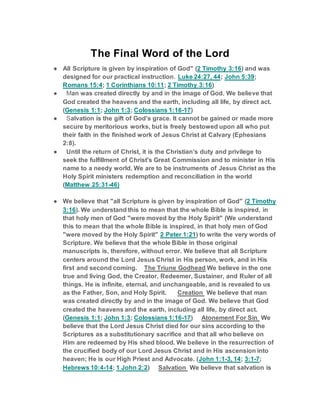 The Final Word of the Lord
● All Scripture is given by inspiration of God" (2 Timothy 3:16) and was
designed for our practical instruction. Luke 24:27, 44; John 5:39;
Romans 15:4; 1 Corinthians 10:11; 2 Timothy 3:16)
● Man was created directly by and in the image of God. We believe that
God created the heavens and the earth, including all life, by direct act.
(Genesis 1:1; John 1:3; Colossians 1:16-17)
● Salvation is the gift of God’s grace. It cannot be gained or made more
secure by meritorious works, but is freely bestowed upon all who put
their faith in the finished work of Jesus Christ at Calvary (Ephesians
2:8).
● Until the return of Christ, it is the Christian’s duty and privilege to
seek the fulfillment of Christ's Great Commission and to minister in His
name to a needy world. We are to be instruments of Jesus Christ as the
Holy Spirit ministers redemption and reconciliation in the world
(Matthew 25:31-46)
● We believe that "all Scripture is given by inspiration of God" (2 Timothy
3:16). We understand this to mean that the whole Bible is inspired, in
that holy men of God "were moved by the Holy Spirit" (We understand
this to mean that the whole Bible is inspired, in that holy men of God
"were moved by the Holy Spirit" 2 Peter 1:21) to write the very words of
Scripture. We believe that the whole Bible in those original
manuscripts is, therefore, without error. We believe that all Scripture
centers around the Lord Jesus Christ in His person, work, and in His
first and second coming. The Triune Godhead We believe in the one
true and living God, the Creator, Redeemer, Sustainer, and Ruler of all
things. He is infinite, eternal, and unchangeable, and is revealed to us
as the Father, Son, and Holy Spirit. Creation We believe that man
was created directly by and in the image of God. We believe that God
created the heavens and the earth, including all life, by direct act.
(Genesis 1:1; John 1:3; Colossians 1:16-17) Atonement For Sin We
believe that the Lord Jesus Christ died for our sins according to the
Scriptures as a substitutionary sacrifice and that all who believe on
Him are redeemed by His shed blood. We believe in the resurrection of
the crucified body of our Lord Jesus Christ and in His ascension into
heaven; He is our High Priest and Advocate. (John 1:1-3, 14; 3:1-7;
Hebrews 10:4-14; 1 John 2:2) Salvation We believe that salvation is
 