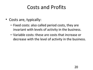 Costs and Profits Costs are, typically: Fixed costs: also called period costs, they are invariant with levels of activity in the business. Variable costs: these are costs that increase or decrease with the level of activity in the business. 