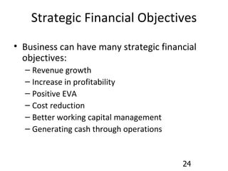 Strategic Financial Objectives Business can have many strategic financial objectives: Revenue growth Increase in profitability Positive EVA Cost reduction Better working capital management Generating cash through operations 