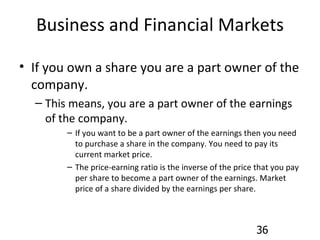 Business and Financial Markets If you own a share you are a part owner of the company. This means, you are a part owner of the earnings of the company. If you want to be a part owner of the earnings then you need to purchase a share in the company. You need to pay its current market price. The price-earning ratio is the inverse of the price that you pay per share to become a part owner of the earnings. Market price of a share divided by the earnings per share. 