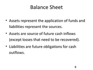 Balance Sheet Assets represent the application of funds and liabilities represent the sources. Assets are source of future cash inflows (except losses that need to be recovered). Liabilities are future obligations for cash outflows. 
