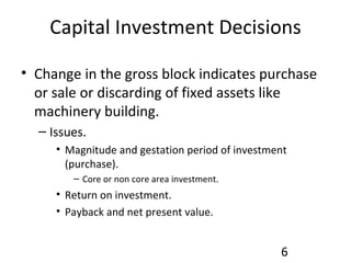 Capital Investment Decisions Change in the gross block indicates purchase or sale or discarding of fixed assets like machinery building. Issues. Magnitude and gestation period of investment (purchase). Core or non core area investment. Return on investment. Payback and net present value. 