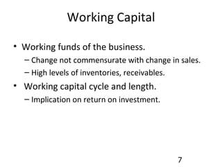 Working Capital Working funds of the business. Change not commensurate with change in sales. High levels of inventories, receivables. Working capital cycle and length. Implication on return on investment. 