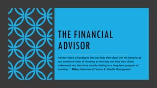 THE FINANCIAL
ADVISOR
Advisors need a handbook that can help them deal with the behavioral
and emotional sides of investing so that they can help their clients
understand why they have trouble sticking to a long-term program of
investing. ~ Wiley; Behavioural Finance & Wealth Management
 