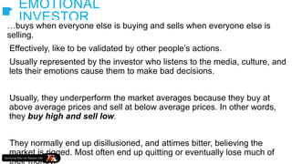EMOTIONAL
INVESTOR
…buys when everyone else is buying and sells when everyone else is
selling.
Effectively, like to be validated by other people’s actions.
Usually represented by the investor who listens to the media, culture, and
lets their emotions cause them to make bad decisions.
Usually, they underperform the market averages because they buy at
above average prices and sell at below average prices. In other words,
they buy high and sell low.
They normally end up disillusioned, and attimes bitter, believing the
market is rigged. Most often end up quitting or eventually lose much of
their money.
 