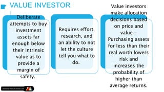 VALUE INVESTOR
Deliberate
attempts to buy
investment
assets far
enough below
their intrinsic
value as to
provide a
margin of
safety.
Requires effort,
research, and
an ability to not
let the culture
tell you what to
do.
Value investors
make allocation
decisions based
on price and
value -
Purchasing assets
for less than their
real worth lowers
risk and
increases the
probability of
higher than
average returns.
 