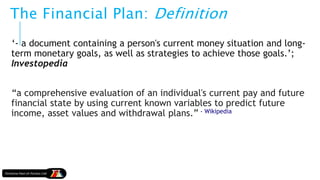 The Financial Plan: Definition
‘- a document containing a person's current money situation and long-
term monetary goals, as well as strategies to achieve those goals.’;
Investopedia
“a comprehensive evaluation of an individual's current pay and future
financial state by using current known variables to predict future
income, asset values and withdrawal plans.” - Wikipedia
 