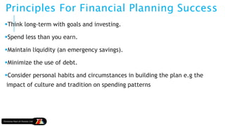 Principles For Financial Planning Success
Think long-term with goals and investing.
Spend less than you earn.
Maintain liquidity (an emergency savings).
Minimize the use of debt.
Consider personal habits and circumstances in building the plan e.g the
impact of culture and tradition on spending patterns
 