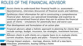 Assist clients to understand their financial health i.e. assessment –
Questionnaires, interviews/discussion of financial assets and liabilities
including goals etc
ROLES OF THE FINANCIAL ADVISOR
Synthesize client information for aid in constructing a comprehensive
financial plan: Advisors use specialised knowledge and expertise to
construct personalised financial plans that aim to achieve the financial
goals of clients – simulations for potentially best and worst case
scenarios
Plan development and formulation of an action plan
Financial advisors adopt a holistic approach to planning for clients that
include savings, budget, insurance, tax strategies, investment horizon,
etc
Advisors check in with clients on a regular basis to re-evaluate clients
current situation, future goals and plans – Financial monitoring
Change Impact analysis – marriage, divorce, birth of a new born,
relocation, promotions, buying/selling a home
 