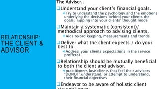 RELATIONSHIP:
THE CLIENT &
ADVISOR
The Advisor..
Understand your client’s financial goals.
Try to understand the psychology and the emotions
underlying the decisions behind your clients the
goals. Tapping into your clients’ thought mode
Maintain a systematic (consistent)/
methodical approach to advising clients.
Aids record keeping, measurements and trends
Deliver what the client expects / do your
best to.
Address your clients expectations in the service
proffered
Relationship should be mutually beneficial
to both the client and advisor.
practitioners lose clients that feel their advisors
“DONOT” understand, or attempt to understand,
their financial objectives
Endeavor to be aware of holistic client
 