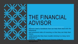 THE FINANCIAL
ADVISOR
Advisors need a handbook that can help them deal with the
behavioral
and emotional sides of investing so that they can help their
clients
understand why they have trouble sticking to a long-term
program of
investing. ~ Wiley; Behavioural Finance & Wealth
Management
 
