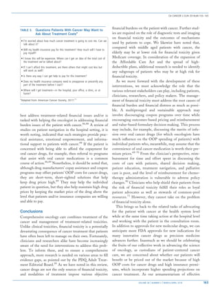 best address treatment-related financial issues and/or is
tasked with helping the oncologist in addressing financial
burden issues of the patient with cancer.86,88
A review of
studies on patient navigation in the hospital setting, it is
worth noting, indicated that such strategies provide prac-
tical assistance, emotional empowerment, and informa-
tional support to patients with cancer.88
If the patient is
concerned with being able to afford the copayment for
oral cancer drugs, for example, then referral to programs
that assist with oral cancer medications is a common
course of action.86,89
Nonetheless, it should be noted that,
although drug manufacturers’ copay assistance and coupon
programs may offset patients’ OOP costs for cancer drugs,
they are short-term, short-sighted solutions that help
keep drug prices high.89
They may help the individual
patient in question, but they also help maintain high drug
prices by keeping the market price of the drug above the
level that patients and/or insurance companies are willing
and able to pay.
Conclusions
Comprehensive oncology care combines treatment of the
cancer and management of treatment-related toxicities.
Unlike clinical toxicities, financial toxicity is a potentially
devastating consequence of cancer treatment that patients
have often been left to manage on their own. Fortunately,
clinicians and researchers alike have become increasingly
aware of the need for interventions to address this prob-
lem. To inform these, and to ensure a comprehensive
approach, more research is needed on various areas to fill
evidence gaps, as pointed out by the PDQ Adult Treat-
ment Editorial Board.28
As we have noted in this review,
cancer drugs are not the only sources of financial toxicity,
and modalities of treatment impose various objective
financial burdens on the patient with cancer. Further stud-
ies are required on the role of diagnostic tests and imaging
on financial toxicity and the outcomes of mechanisms
used by patients to cope. We likewise have noted that,
compared with middle aged patients with cancer, the
elderly may be at lower risk for financial toxicity given
Medicare coverage. In consideration of the expansion of
the Affordable Care Act and the spread of high-
deductible plans, additional research is needed to identify
any subgroups of patients who may be at high risk for
financial toxicity.
As we move forward with the development of these
interventions, we must acknowledge the role that the
various relevant stakeholders can play, including patients,
clinicians, researchers, and policy makers. The manage-
ment of financial toxicity must address the root causes of
financial burden and financial distress as much as possi-
ble. A multipronged and sustainable approach may
involve discouraging coupon programs over time while
encouraging outcomes-based pricing and reimbursement
and value-based formulary decision making. This process
may include, for example, discussing the merits of infu-
sion over oral cancer drugs (for which oncologists have
much influence on the OOP spending of patients) with
individual patients who, meanwhile, may assume that the
convenience of oral cancer medication is worth their pre-
mium prices.68-70
From the clinician’s perspective, reim-
bursement for time and effort spent in discussing the
costs of care with patients, shared decision making,
patient education, treatment navigation, and palliative
care is poor, and the level of reimbursement for chemo-
therapy administration is vulnerable to adverse policy
changes.90
Clinicians who help shield their patients from
the risk of financial toxicity fulfill their roles as loyal
patient advocates as well as stewards of common-pool
resources.71
However, they cannot take on the problem
of financial toxicity alone.
This brings us back to the related tasks of advocating
for the patient with cancer at the health system level
while at the same time taking action at the hospital level
and working with the patient in the consultation room.
In addition to approvals for new molecular drugs, we can
anticipate more FDA approvals for new indications for
many innovative cancer drugs as precision medicine
advances further. Inasmuch as we should be celebrating
the fruits of our collective work in advancing the science
of oncology, as custodians of patient-centered cancer
care, we are concerned about whether our patients will
benefit or be priced out of the market because of high
OOP costs for cancer drugs and high insurance premi-
ums, which incorporate higher spending projections on
cancer treatment. As our armamentarium of effective
TABLE 3. Questions Patients With Cancer May Want to
Ask About Treatment Costsa
l I’m worried about how much cancer treatment is going to cost me. Can we
talk about it?
l Will my health insurance pay for this treatment? How much will I have to
pay myself?
l I know this will be expensive. Where can I get an idea of the total cost of
the treatment we’ve talked about?
l If I can’t afford this treatment, are there others that might cost less but
will work as well?
l Is there any way I can get help to pay for this treatment?
l Does my health insurance company need to preapprove or precertify any
part of the treatment before I start?
l Where will I get treatment—in the hospital, your office, a clinic, or at
home?
a
Adapted from: American Cancer Society, 2017.71
CA CANCER J CLIN 2018;68:153–165
VOLUME 68 _ NUMBER 2 _ MARCH/APRIL 2018 163
 