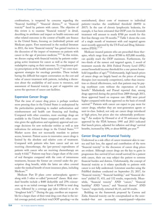 combinations, is tempered by concerns regarding the
“financial hardship,”7
“financial distress,”8
or “financial
toxicity”9
faced by patients with cancer. The objective of
this review is to examine “financial toxicity” in detail,
describing its attributes and impact on health outcomes and
other related outcomes in the context of health care finance
in the United States, focusing on (individual) private and
Medicare payers. First mentioned in the medical literature
in 2011, the term “financial toxicity” has gained traction in
the discussion of the impact of treatment on patients with
cancer in the age of precision medicine.10,11
In this review,
we discuss coping with financial toxicity by patients under-
going active treatment for cancer as well as the impact of
maladaptive coping on their outcomes. To complement pol-
icy prescriptions at the health system level,1,2
we cover man-
agement strategies for oncology providers. These include
having the difficult but urgent conversation on the cost and
value of cancer treatment with patients, including a discus-
sion about the availability of and access to resources, and
assessment of financial toxicity as part of supportive care
across the spectrum of cancer care facilities.
Expensive Cancer Drugs
That the issue of cancer drug prices is perhaps nowhere
more pressing than in the United States is underpinned by
the particularities pertaining to market authorization and
reimbursement and health care financing and funding.
Compared with other countries, more oncology drugs are
available in the United States compared with other coun-
tries given the applications and regulatory approval and cov-
erage decisions for new molecular entities as well as new
indications for anticancer drugs in the United States.11,12
Market access does not necessarily translate to patient
access, however. Patient access to innovative cancer drugs is
limited by the absolute and relative costs of treatment.
Compared with patients who have cancer and are not
receiving chemotherapy, the (per-person) expenditures of
patients with cancer who are receiving chemotherapy are
nearly 4-fold.13
Patients may bear a larger share of the costs
of oral therapies compared with the costs of intravenous
treatments, because the former are covered under the pre-
scription drug benefit, while the latter are often covered
under the medical benefit of most insurance plans, including
Medicare.14
Medicare Part D plans cover antineoplastic agents—
along with 5 other so-called “protected” classes. Risk stan-
dard benefits include a $400 deductible and 25% coinsur-
ance up to an initial coverage limit of $3700 in total drug
costs, followed by a coverage gap (also referred to as the
“doughnut hole”).15
During the gap, enrollees are responsi-
ble for a larger share of their total drug costs than in the ini-
tial coverage period, until their total OOP spending—or the
unreimbursed, direct costs of treatment to individual
patients—reaches the established threshold ($4950 in
2017). In the case of chronic lymphocytic leukemia, for
example, it has been estimated that OOP costs for ibrutinib
treatment will amount to nearly $700 per month for this
first-line therapy over 58 months.16
Table 1 shows the costs
of a single month of treatment with oral targeted agents
most recently approved by the US Food and Drug Adminis-
tration (FDA).17-21
Medicare-insured patients who are prescribed these ther-
apies, which range from about $7500 to $25,000 monthly,
can quickly reach the OOP maximum. Furthermore, for
two-thirds of the newest oral targeted agents, 1 month of
treatment exceeds the 2016 Federal Poverty Level (FPL)
annual household income threshold for a one-person house-
hold (regardless of age).22
Unfortunately, high launch prices
of cancer drugs are largely based on the prices of existing
therapies (not necessarily competitors), rather than innova-
tion or clinical effectiveness, such that patients may be pay-
ing exorbitant costs without the expectation of much
benefit.1
Mailankody and Prasad reported that, among
drugs approved during the period from 2009 through 2013,
those approved based on response rate (RR) were priced
higher compared with those approved on the basis of overall
survival.23
Patients with cancer can expect to pay more for
cancer drugs, whether they are next-generation agents or
next-in-class. Indeed, not only are cancer drugs introduced
at high prices, but prices also rise substantially postlicens-
ing.24
An analysis by Howard et al of 58 anticancer drugs
approved by the FDA between 1995 and 2013 indicated
that launch prices, adjusted for inflation and drugs’ survival
benefits, increased by 10%, or about $8500, per year.25
Cancer Drugs and Financial Toxicity
Understood as a side effect of cancer treatment akin to nau-
sea and hair loss, the appeal and contribution of the term
“financial toxicity” to the discussion of cancer drug prices
are evident. Although cancer drugs are the key to gains in
progression-free survival (if not overall survival) for a patient
with cancer, their use may subject the patient to extreme
financial burden and distress. Unfortunately, the concept of
financial toxicity as it relates specifically to patients with
cancer is not fully understood. Literature searches using the
PubMed database conducted on September 23, 2017, for
“financial toxicity,” “financial hardship,” and “financial dis-
tress” yielded 55, 433, and 152 results, respectively. Mean-
while, “financial toxicity” AND “cancer,” “financial
hardship” AND “cancer,” and “financial distress” AND
“cancer,” respectively, returned 44, 61, and 44 results.
Building on the framework proposed by Carrera and
Zafar, financial toxicity can be conceptualized as the unin-
tended—but not necessarily unanticipated—objective
A Primer on Financial Toxicity
154 CA: A Cancer Journal for Clinicians
 