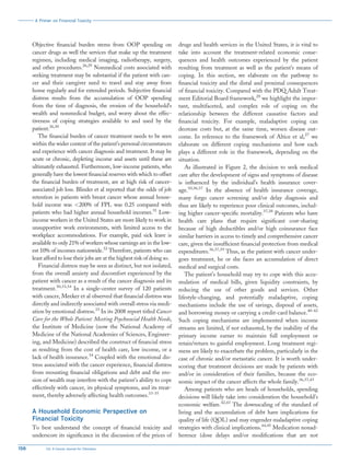 Objective financial burden stems from OOP spending on
cancer drugs as well the services that make up the treatment
regimen, including medical imaging, radiotherapy, surgery,
and other procedures.26,29
Nonmedical costs associated with
seeking treatment may be substantial if the patient with can-
cer and their caregiver need to travel and stay away from
home regularly and for extended periods. Subjective financial
distress results from the accumulation of OOP spending
from the time of diagnosis, the erosion of the household’s
wealth and nonmedical budget, and worry about the effec-
tiveness of coping strategies available to and used by the
patient.26,30
The financial burden of cancer treatment needs to be seen
within the wider context of the patient’s personal circumstances
and experience with cancer diagnosis and treatment. It may be
acute or chronic, depleting income and assets until these are
ultimately exhausted. Furthermore, low-income patients, who
generally have the lowest financial reserves with which to offset
the financial burden of treatment, are at high risk of cancer-
associated job loss. Blinder et al reported that the odds of job
retention in patients with breast cancer whose annual house-
hold income was <200% of FPL was 0.25 compared with
patients who had higher annual household incomes.31
Low-
income workers in the United States are more likely to work in
unsupportive work environments, with limited access to the
workplace accommodations. For example, paid sick leave is
available to only 21% of workers whose earnings are in the low-
est 10% of incomes nationwide.32
Therefore, patients who can
least afford to lose their jobs are at the highest risk of doing so.
Financial distress may be seen as distinct, but not isolated,
from the overall anxiety and discomfort experienced by the
patient with cancer as a result of the cancer diagnosis and its
treatment.30,33,34
In a single-center survey of 120 patients
with cancer, Meeker et al observed that financial distress was
directly and indirectly associated with overall stress via medi-
ation by emotional distress.33
In its 2008 report titled Cancer
Care for the Whole Patient: Meeting Psychosocial Health Needs,
the Institute of Medicine (now the National Academy of
Medicine of the National Academies of Sciences, Engineer-
ing, and Medicine) described the construct of financial stress
as resulting from the cost of health care, low income, or a
lack of health insurance.34
Coupled with the emotional dis-
tress associated with the cancer experience, financial distress
from mounting financial obligations and debt and the ero-
sion of wealth may interfere with the patient’s ability to cope
effectively with cancer, its physical symptoms, and its treat-
ment, thereby adversely affecting health outcomes.33-35
A Household Economic Perspective on
Financial Toxicity
To best understand the concept of financial toxicity and
underscore its significance in the discussion of the prices of
drugs and health services in the United States, it is vital to
take into account the treatment-related economic conse-
quences and health outcomes experienced by the patient
resulting from treatment as well as the patient’s means of
coping. In this section, we elaborate on the pathway to
financial toxicity and the distal and proximal consequences
of financial toxicity. Compared with the PDQ Adult Treat-
ment Editorial Board framework,28
we highlight the impor-
tant, multifaceted, and complex role of coping on the
relationship between the different causative factors and
financial toxicity. For example, maladaptive coping can
decrease costs but, at the same time, worsen disease out-
come. In reference to the framework of Altice et al,27
we
elaborate on different coping mechanisms and how each
plays a different role in the framework, depending on the
situation.
As illustrated in Figure 2, the decision to seek medical
care after the development of signs and symptoms of disease
is influenced by the individual’s health insurance cover-
age.10,36,37
In the absence of health insurance coverage,
many forgo cancer screening and/or delay diagnosis and
thus are likely to experience poor clinical outcomes, includ-
ing higher cancer-specific mortality.37,38
Patients who have
health care plans that require significant cost-sharing
because of high deductibles and/or high coinsurance face
similar barriers in access to timely and comprehensive cancer
care, given the insufficient financial protection from medical
expenditures.36,37,39
Thus, as the patient with cancer under-
goes treatment, he or she faces an accumulation of direct
medical and surgical costs.
The patient’s household may try to cope with this accu-
mulation of medical bills, given liquidity constraints, by
reducing the use of other goods and services. Other
lifestyle-changing, and potentially maladaptive, coping
mechanisms include the use of savings, disposal of assets,
and borrowing money or carrying a credit-card balance.40-42
Such coping mechanisms are implemented when income
streams are limited, if not exhausted, by the inability of the
primary income earner to maintain full employment or
retain/return to gainful employment. Long treatment regi-
mens are likely to exacerbate the problem, particularly in the
case of chronic and/or metastatic cancer. It is worth under-
scoring that treatment decisions are made by patients with
and/or in consideration of their families, because the eco-
nomic impact of the cancer affects the whole family.36,37,43
Among patients who are heads of households, spending
decisions will likely take into consideration the household’s
economic welfare.42,43
The downscaling of the standard of
living and the accumulation of debt have implications for
quality of life (QOL) and may engender maladaptive coping
strategies with clinical implications.44,45
Medication nonad-
herence (dose delays and/or modifications that are not
A Primer on Financial Toxicity
156 CA: A Cancer Journal for Clinicians
 