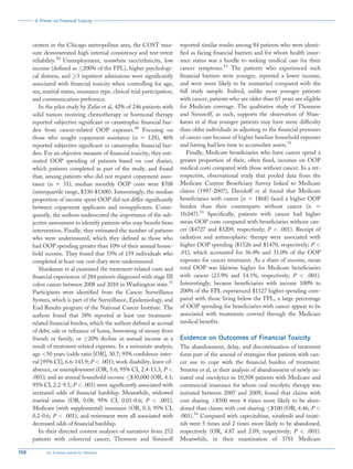 centers in the Chicago metropolitan area, the COST mea-
sure demonstrated high internal consistency and test-retest
reliability.50
Unemployment, nonwhite race/ethnicity, low
income (defined as 200% of the FPL), higher psychologi-
cal distress, and 3 inpatient admissions were significantly
associated with financial toxicity when controlling for age,
sex, marital status, insurance type, clinical trial participation,
and communication preference.
In the pilot study by Zafar et al, 42% of 246 patients with
solid tumors receiving chemotherapy or hormonal therapy
reported subjective significant or catastrophic financial bur-
den from cancer-related OOP expenses.48
Focusing on
those who sought copayment assistance (n 5 128), 46%
reported subjective significant or catastrophic financial bur-
den. For an objective measure of financial toxicity, they esti-
mated OOP spending of patients based on cost diaries,
which patients completed as part of the study, and found
that, among patients who did not request copayment assis-
tance (n 5 31), median monthly OOP costs were $708
(interquartile range, $330-$1300). Interestingly, the median
proportion of income spent OOP did not differ significantly
between copayment applicants and nonapplicants. Conse-
quently, the authors underscored the importance of the sub-
jective assessment to identify patients who may benefit from
intervention. Finally, they estimated the number of patients
who were underinsured, which they defined as those who
had OOP spending greater than 10% of their annual house-
hold income. They found that 55% of 159 individuals who
completed at least one cost diary were underinsured.
Shankaran et al examined the treatment-related costs and
financial experiences of 284 patients diagnosed with stage III
colon cancer between 2008 and 2010 in Washington state.51
Participants were identified from the Cancer Surveillance
System, which is part of the Surveillance, Epidemiology, and
End Results program of the National Cancer Institute. The
authors found that 38% reported at least one treatment-
related financial burden, which the authors defined as accrual
of debt, sale or refinance of home, borrowing of money from
friends or family, or 20% decline in annual income as a
result of treatment-related expenses. In a univariate analysis,
age 50 years (odds ratio [OR], 30.7; 95% confidence inter-
val [95% CI], 6.6-143.9; P  .001); work disability, leave-of-
absence, or unemployment (OR, 5.6; 95% CI, 2.4-13.3; P 
.001); and an annual household income $30,000 (OR, 4.1;
95% CI, 2.2-9.1; P  .001) were significantly associated with
increased odds of financial hardship. Meanwhile, widowed
marital status (OR, 0.08; 95% CI, 0.01-0.6; P  .001),
Medicare (with supplemental) insurance (OR, 0.3; 95% CI,
0.2-0.6; P  .001), and retirement were all associated with
decreased odds of financial hardship.
In their directed content analyses of narratives from 252
patients with colorectal cancer, Thomson and Siminoff
reported similar results among 84 patients who were identi-
fied as facing financial barriers and for whom health insur-
ance status was a hurdle to seeking medical care for their
cancer symptoms.52
The patients who experienced such
financial barriers were younger, reported a lower income,
and were more likely to be unmarried compared with the
full study sample. Indeed, unlike most younger patients
with cancer, patients who are older than 65 years are eligible
for Medicare coverage. The qualitative study of Thomson
and Siminoff, as such, supports the observation of Shan-
karan et al that younger patients may have more difficulty
than older individuals in adjusting to the financial pressures
of cancer care because of higher baseline household expenses
and having had less time to accumulate assets.51
Finally, Medicare beneficiaries who have cancer spend a
greater proportion of their, often fixed, incomes on OOP
medical costs compared with those without cancer. In a ret-
rospective, observational study that pooled data from the
Medicare Current Beneficiary Survey linked to Medicare
claims (1997-2007), Davidoff et al found that Medicare
beneficiaries with cancer (n 5 1868) faced a higher OOP
burden than their counterparts without cancer (n 5
10,047).53
Specifically, patients with cancer had higher
mean OOP costs compared with beneficiaries without can-
cer ($4727 and $3209, respectively; P  .001). Receipt of
radiation and antineoplastic therapy were associated with
higher OOP spending ($1526 and $1470, respectively; P 
.01), which accounted for 36.4% and 31.0% of the OOP
expenses for cancer treatment. As a share of income, mean
total OOP was likewise higher for Medicare beneficiaries
with cancer (23.9% and 14.1%, respectively; P  .001).
Interestingly, because beneficiaries with income 100% to
200% of the FPL experienced $1127 higher spending com-
pared with those living below the FPL, a large percentage
of OOP spending for beneficiaries with cancer appear to be
associated with treatments covered through the Medicare
medical benefits.
Evidence on Outcomes of Financial Toxicity
The abandonment, delay, and discontinuation of treatment
form part of the arsenal of strategies that patients with can-
cer use to cope with the financial burden of treatment.
Streeter et al, in their analysis of abandonment of newly ini-
tiated oral oncolytics in 10,508 patients with Medicare and
commercial insurance for whom oral oncolytic therapy was
initiated between 2007 and 2009, found that claims with
cost sharing $500 were 4 times more likely to be aban-
doned than claims with cost sharing $100 (OR, 4.46; P 
.001).54
Compared with capecitabine, sorafenib and imati-
nib were 5 times and 2 times more likely to be abandoned,
respectively (OR, 4.87 and 2.09, respectively; P  .001).
Meanwhile, in their examination of 3781 Medicare
A Primer on Financial Toxicity
158 CA: A Cancer Journal for Clinicians
 
