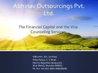 Abhinav Outsourcings Pvt.
Ltd.
The Financial Capital and the Visa
Counseling Services
Office No: 101, 1st Floor,
Pinky Palace, S. V. Road,
Next to Rajasthan Restaurant,
Khar (West), Mumbai-400052,
Ph. No: +91-022-2605-9683/84/85
 