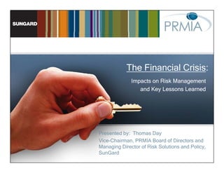 The Financial Crisis:
              Impacts on Risk Management
                 and Key Lessons Learned




Presented by: Thomas Day
Vice-Chairman,
Vice-Chairman PRMIA Board of Directors and
Managing Director of Risk Solutions and Policy,
SunGard
 